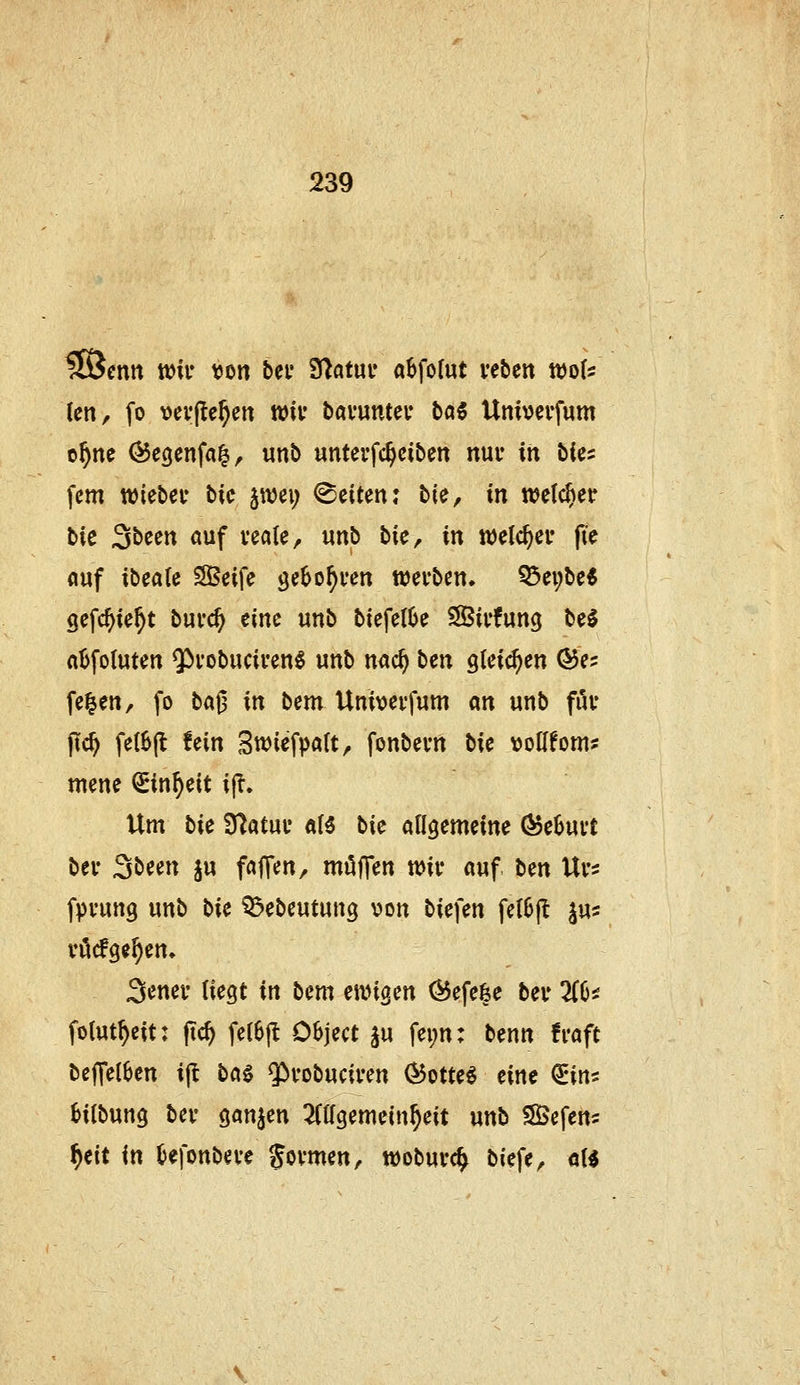 iSJenn wk V)on bei* Statut* a^fofut veben wqU (en, fo \>cv(te§ett wii* bavuntev ba5 Unmvfum o^ne ^egcnfal, «nb unterfc^ciben nur in bia fem wiebei* bic jwei; ©eiten: bie, in n?e(c^etr bic Sbeen auf veale, «nb bie, in tijelc^ei* fie auf ibcaU SSeife ^ebo^ven werben, ^ei;be* gefc^ie^t bui'c^ eine unb biefe(6e SSirfung beS ntjfotuten Q^vobucii'en^ unb nad} \ien gleichen ^e? fe^en, fo ta^ in bem Um\)ei'fum m unb fuv j?c^ fe(6(l fein Swiefpatt, fonbevn bie voHfom? mene ^in^eit ijT. Um bie Statue «B bie allgemeine (^ehmt bei* Sbeen ju faffen, möffen tt)iv auf ben Ui-s fpfung unb bie ^ebeutung v>on biefen fcl6(l ^W' vödge^en, Senei' liegt in bem einigen (^efefee beu 3(6^ fotut^eit: fic^ felSfl Object ju fei;n: benn fraft bef[e(6en ijl baö $)vobuciren Ö5otte§ eine €irts Htbung bev ganjen 2Cagemein^eit unb ?S3efert5 f)eit in Oefonbeve Jovmen, woburc^ biefe, öU