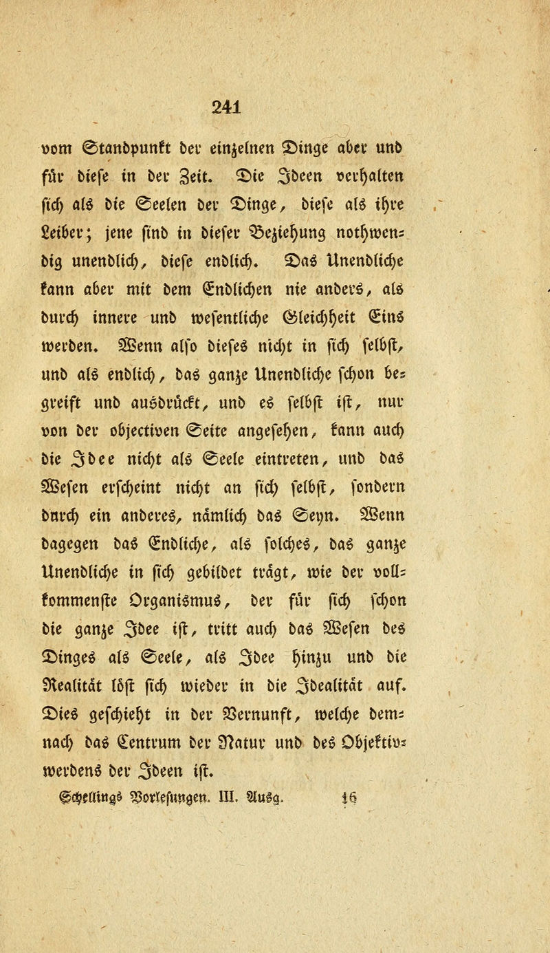 \)om (Stanbputtft bei* einzelnen S5inge abef \xnb fili* tiefe in bec ^ciu ©ie 3bccn veu^attcn fic^ a{6 Die Seelen bei- ^inge, biefc aU i^ve Seibev; jene fmb in biefei- ^e^ie^un^ not^wens bxQ unenblic^, biefe enblic^. 2)aö Unenbtic^e ?ann aUv mit bem (^nblic^en nie anbei'ö/ alö bni'c^ innei-e unb wcfenttic^e ^(eic^^eit <Sin6 werben. SßBenn olfo biefeö nidjt in fic^ fe(b(l/ unb aB enb(id), ta^ ^an}^^ Unenblic^e fc^on Us greift unb auebvöcft, unb e^ fe(6|l i(t, nuu »on bei objectiven @eite angefc^en, !ann auc^ bie 3bee nic^t aU @eele eintreten, unb ta^ SlÖefen evfc^eint nic^t an fid) fe(6|l, fonbern bni'c^ ein anbeve^, ndmtic^ ba^ @ei;n. ^enn ta^cQm ba^ ^nbUc^e, aU fo(ci)e^, ba^ gan^e Unenblic^e in fid) QcHibct tväQt, wie bev t>olI= fornmenfte Organi^muö, bev für ftc^ fc^on Hc gan^e 3i><Je ijl, tritt auc^ bai SBefen be$ S^inge^ alö (Seele, aii 3öee ^inju unb bie Sleatitdt I6ft (icf) lieber in bie 3t>ea(itdt «uf. 2>ie^ gefc^ie^t in ber SSernunft, welche beut:: nad) ba^ Centrum ber fflatnv unb bei5 Oöjeto^ werbend ber ^bun ijl.