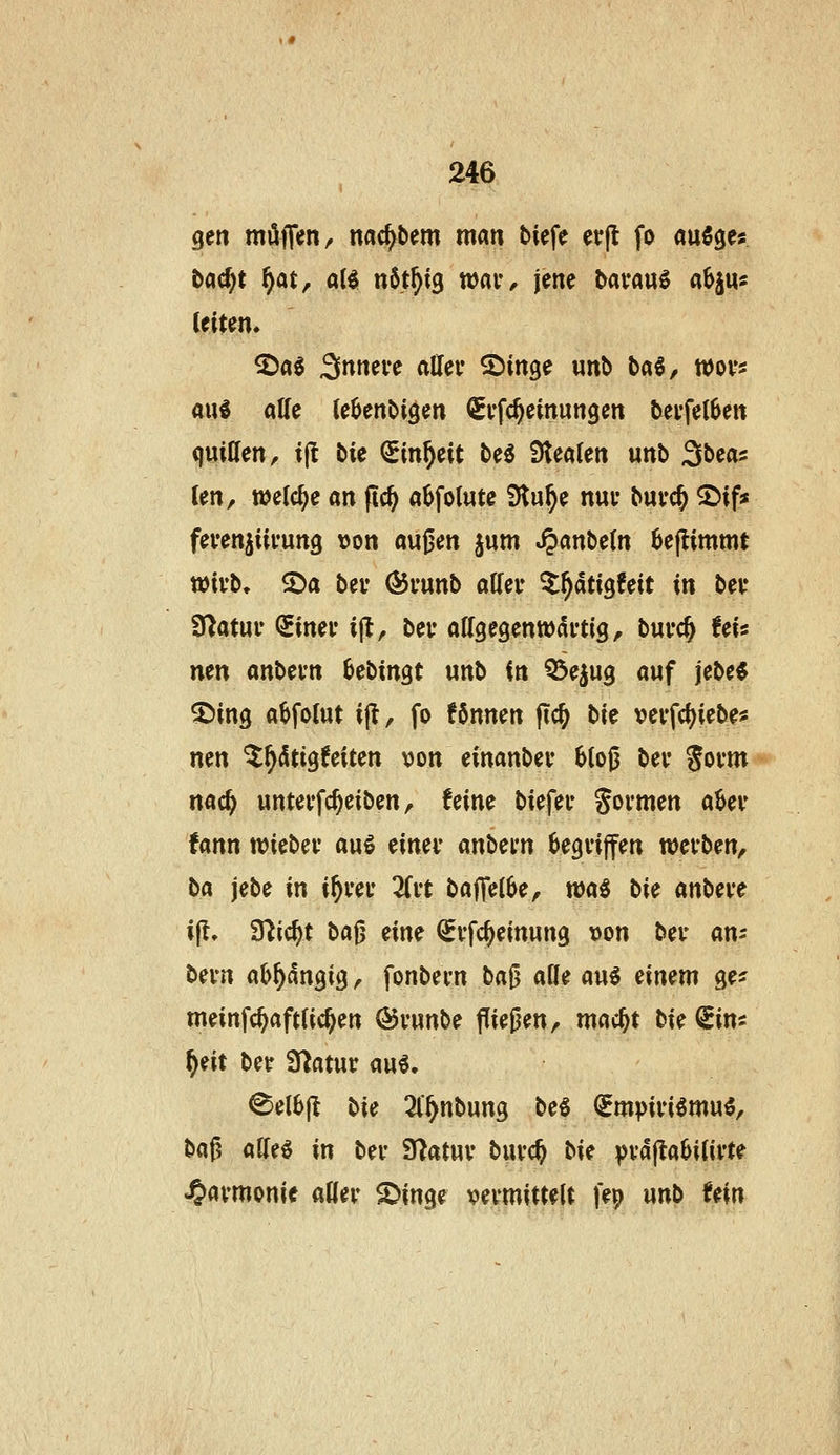gen möfien/ nac^bem man tiefe etrjl fo auSge« bac^t f)at, aii nbt\)i^ wai*^ jene bavan^ aSju« ^ai ^nmu alleu ^in^e wnb baö, tt)ovs aul alle le^enbigen Si'fc^einungen bevfel^en quiUen, ijl bie Sin^eit M f^mUn unb Sbeas (en, welche an ftc^ a^folwte Slu^e nui* buvc^ ^if» feven^iii'ung \)on außen §um ^anbe(n 6ejtimmt tüivb, ©a bev Ö5vunb atfeir ^^dtigfeit in bei* SUatur QEinei* ijt, bev aKgegenwdi'tig, bui*c^ fei« nen anbevn MiriQt unb in Q3eju3 auf jebe« ^ing a^folut ijl, fo fönnen flc^ tit vevfd^iebe* nen ^^dtigfeiten von einanbev 6(06 bev Jovm nac^ unteifc^eiben, feine biefei* formen aUv fann n?iebev auö cimv mhcm ^egvijfen wcvben, ba jebe in i^vet 3ri't baffeibe, wa^ hk an\>cvt i^. S^ic^t ta^ eine ^vfc^einung von bev an: bei-n a^^dngig ^ fonbevn ba^ afle au6 einem ge^ meinfc^aftüc^en ©vunbe fließen, mac^t bU ^im ^eit bet Ü^atur au6. ^el6jl bie 3l'^nbung be« (gmpivi^mu^, baß affeö in bei* 3^atuv buvc^ t>U vva|la6i(ifte 4>«vmonie aKer ^in^'^ vermittelt fep unb tm