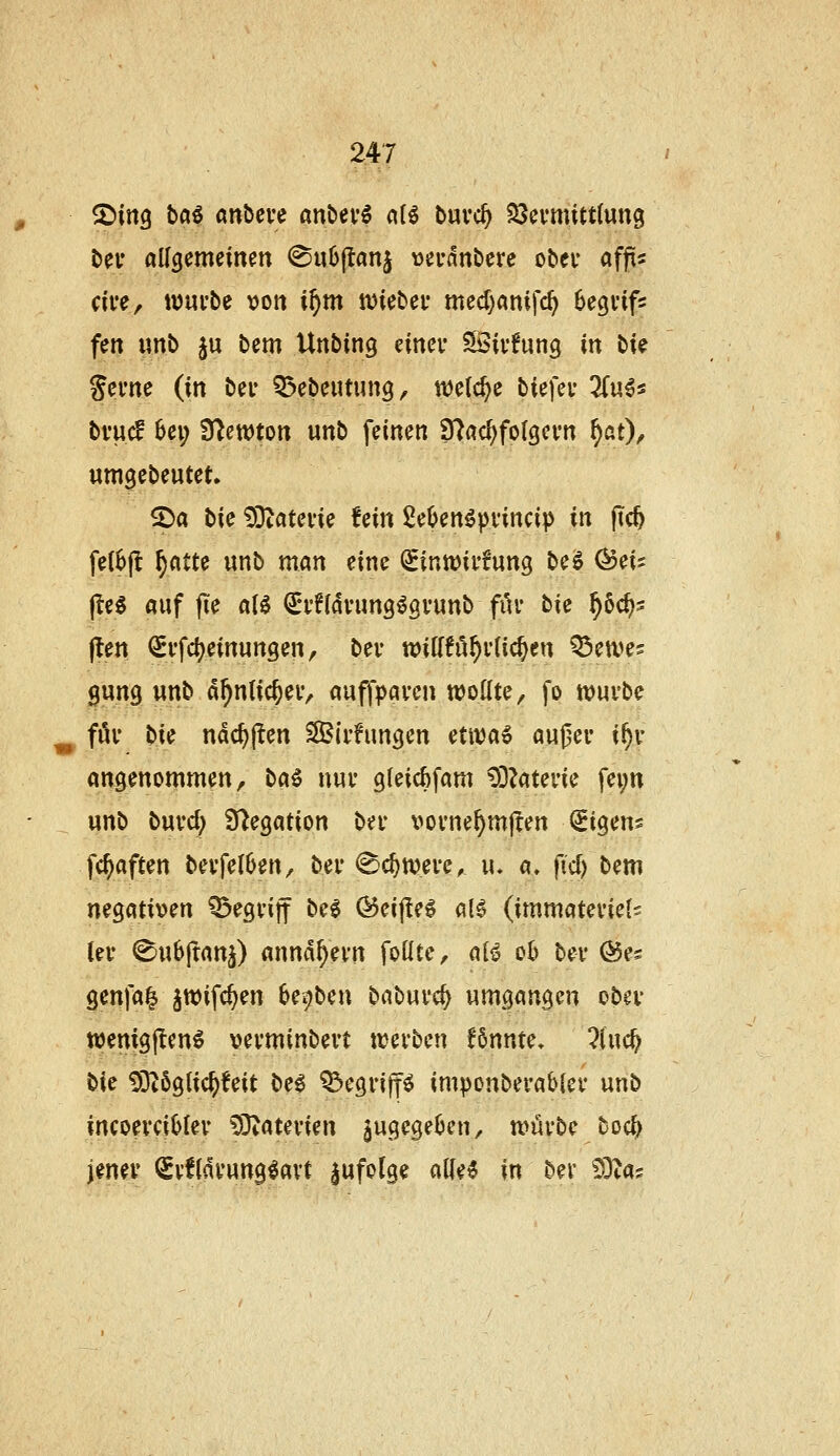 ^iriQ ta^ m^cvü anbevö aH buvc^ 23ei'mitt(un9 bei* allgemeinen (Su6(lanj vjevdnDere ober afp cive, tt)ui*be von i^m tviebei* med^nnifc^ begi'ifs fen «nb ju bem Unbing tincv Sivfung in bie Sei'ne (in bei* Q^ebeutung, njelc^e biefeu üu^^ bvud 6ei; 9^en)ton unb feinen 97flc^fo(gei*n ^at)^ umgebeutet. S^a bie ^Dtatevie fein ße^en^pvincip in ftc^ fe(6jt ^atte unb man eine ^inwivfung be^ (^eis l^e^ auf fie al^ ^vndvung^gvunb für bie ^oc^s flen (^i'fd^einungen, bev tvittfu^vlic^en Q^etves gung unb d^nlic^ev, auffpai-en wollte, fo n?uvbe für bk ndc^jTen Siifungen etiva6 außer if)r angenommen, ba^ nur 9leirf)fam 93?aterie fei;n unb burd; S^egation ber x^orne^mjlen (Sigens fc^aften berfelOen, ber <^c^tt)ere, u. a» fic^ bem negativen ^egrijf be6 ®eif!el a(0 (immateriell In* (^ubftanj) annähern follte, ai^ ob ber ©es genfa| jwifc^en be^ben baburc^ umgangen ober wenigften^ verminbert ti?erben f6nnte, ?(uc^ bis 93t6glic^!eit be^ ^egriff^ imponberabler unb incoerciijfer 53iaterien augegeljcn, tvürbe boc^ jener (Svfldrung^avt zufolge alie^ in bev SDtas
