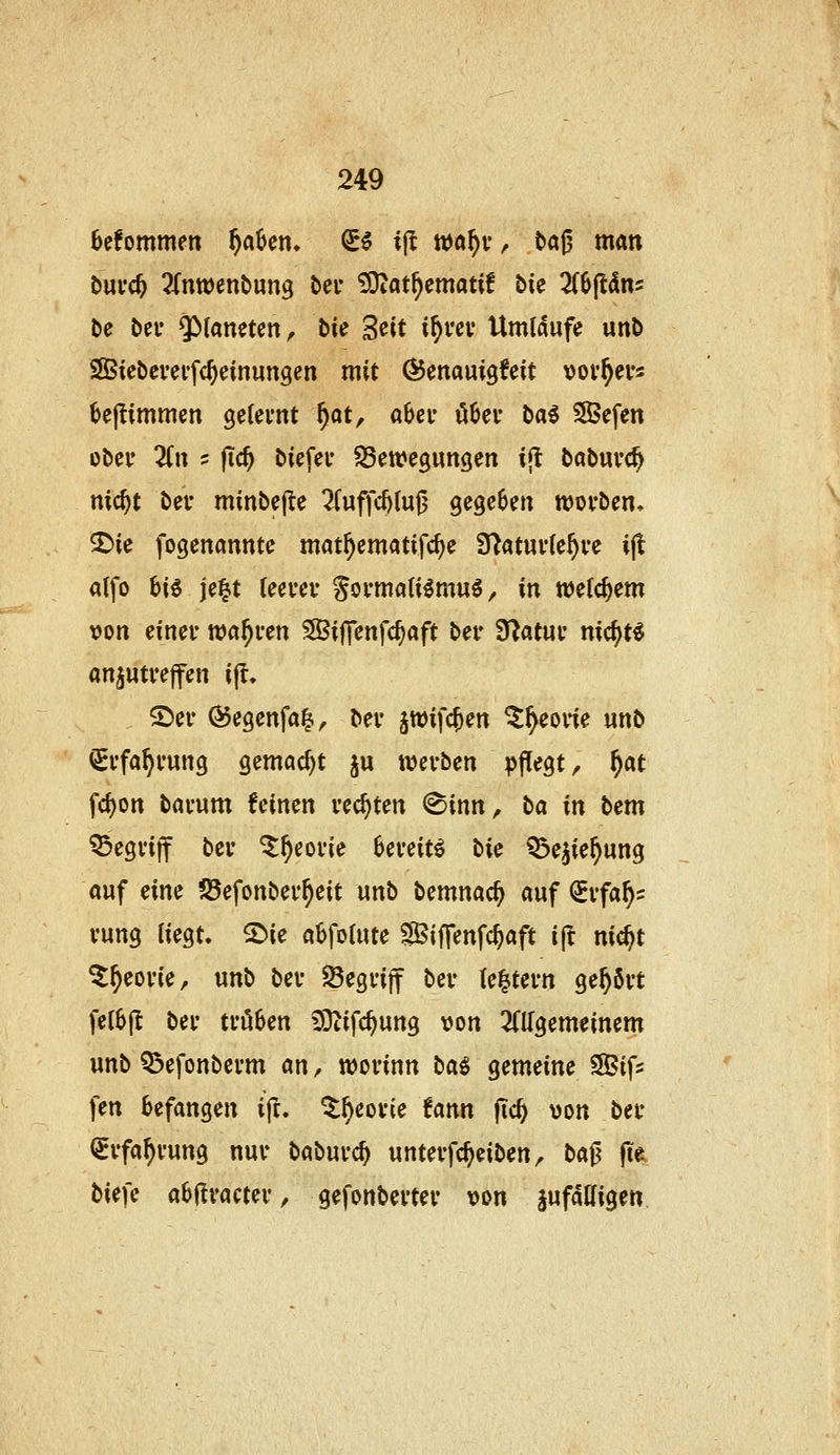 6efommen f)aUn* €5 i|l wa^v, tag man bui'c^ ^Tnwenbung bei' ÜOtat^ematif bie 2(6(t(lns De bei* ^^^«n^ten^ bie S^it if)vcv Umläufe «nb SIBtebevei'fc^einungen mit ÖJenauigfeit vov^eus ^e(!immen ge(ei*nt ^at, aUv li^ei- t>a6 SJefen ober lin 5 fic^ biefec ^Bettegungen ijt babuvc^ nic^t bei- minbcjle 7(uffd)(u6 gegeben wovben, SDie fogenannte mat^ematifc^e 3^at«v(e^ve i(l alfo i>iö je|.t (eei'ev Somali^mu^, in welchem von einer wahren SBiffenfc^aft bei- Ü^atuv nic^t^ anzutreffen ijl. S)er Ö5egenfa^^ ber äwif($en ^^eorie unb QSrfa^rung gemacht ju werben pffegt, f)at fcI)on barnm feinen rechten (^inn^ ba in bem begriff ber ^^eorie bereite lic ^e^ie^ung auf cim ?8efonber^eit unb bemnac^ auf ^rfa^s rung liegt. 2)ie abfolute Siffenfc^aft ift ni^t ^^eorie, unb ber ^Begriff ber (e|;tern gehört fel6jl ber trö6en ^DZifc^ung von 2(llgemeinem unb Q3efonberm an, worinn ta^ gemeine SSifs fen befangen ift. ^^eorie fann fic^ von ber i^rfa^rung nur baburc^ unterfc^eiben^ ba^ fi'e biefe aHvamv, gefonberter vm jufdUigen