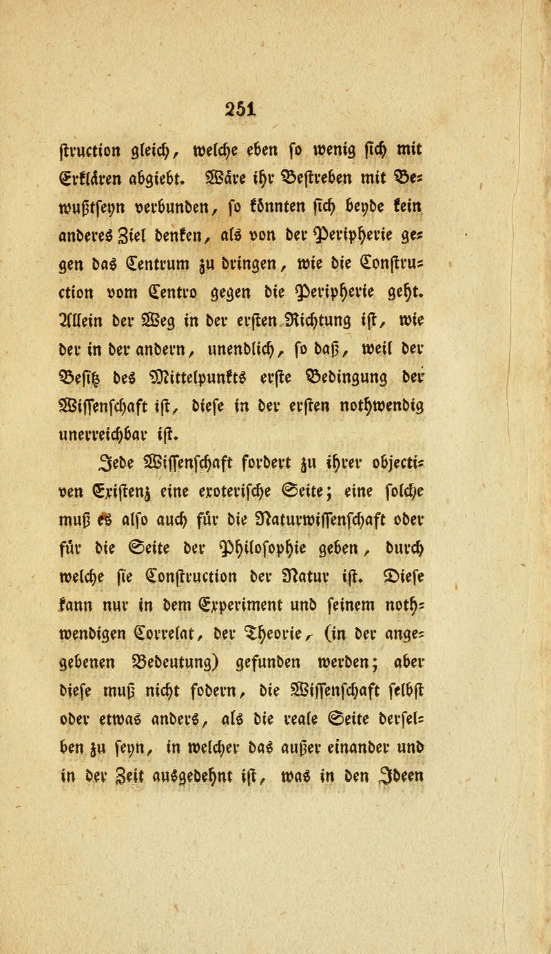 flvuction gleich, welche e6en fo wenig fic^ mit ^vtikm ahQUhU Save %f)v ^e|tve6en mit ^e« n?u(3tfei;n vev6unben, fo Unntcn (ic^ 6ei;t)c Um anbeve^Siet ben!en, aU üon bev Q>evip^evie ges gen ba^ Zentrum ju bvingen, wie bU ^onjli'U:: ction vom ^entvo gegen bk Q^evip^evie ge^t. Mm bei- S83eg in bev erflen Slic^tung i(l, wie bev in bei* anbevn, unenblic^, fo bc^^, weit bei* 55e|t| beö ^ittelpunft^ evjle Q3ebingung ber 5[Bi|]enfc^aft ijt, biefe xa bev evflen not^wenbig unei'veic^^au ijt* Sebe Sifienfc^aft fovbei't §u \\)ux oBjectis »en €ji'il!eni eine ex'otevifc^e ^e\xe\ eine fo((^e mujj Ä alfo auc^ fuv bie S^atuvwiffenfc^aft obev föu bie ^eite bev ^^^iiofop^ie ge^en ^ buvc^ welche |ie Con|!vuction bev ITiatuv ifl, 2)iefe fann nuv in bem €xpeviment unb feinem not^s wenbigen €ovve(at^ bev ^^eovie^ (in bev anges gel^enen SSebentung) gefunben xoixbz\{\ a^ev biefe m«^ nic^t fobevn, bxe SBijTenfc^aft fel^jl obev etttja^ anbevl, «lö b\e veaie ^zxxt bevfel? ^en ju fei;n^ in n)e(cf)ev ba^ augev ein^mbev un& in bev Seit au^gebe^nt '\^, wa^ in ben Sbeen