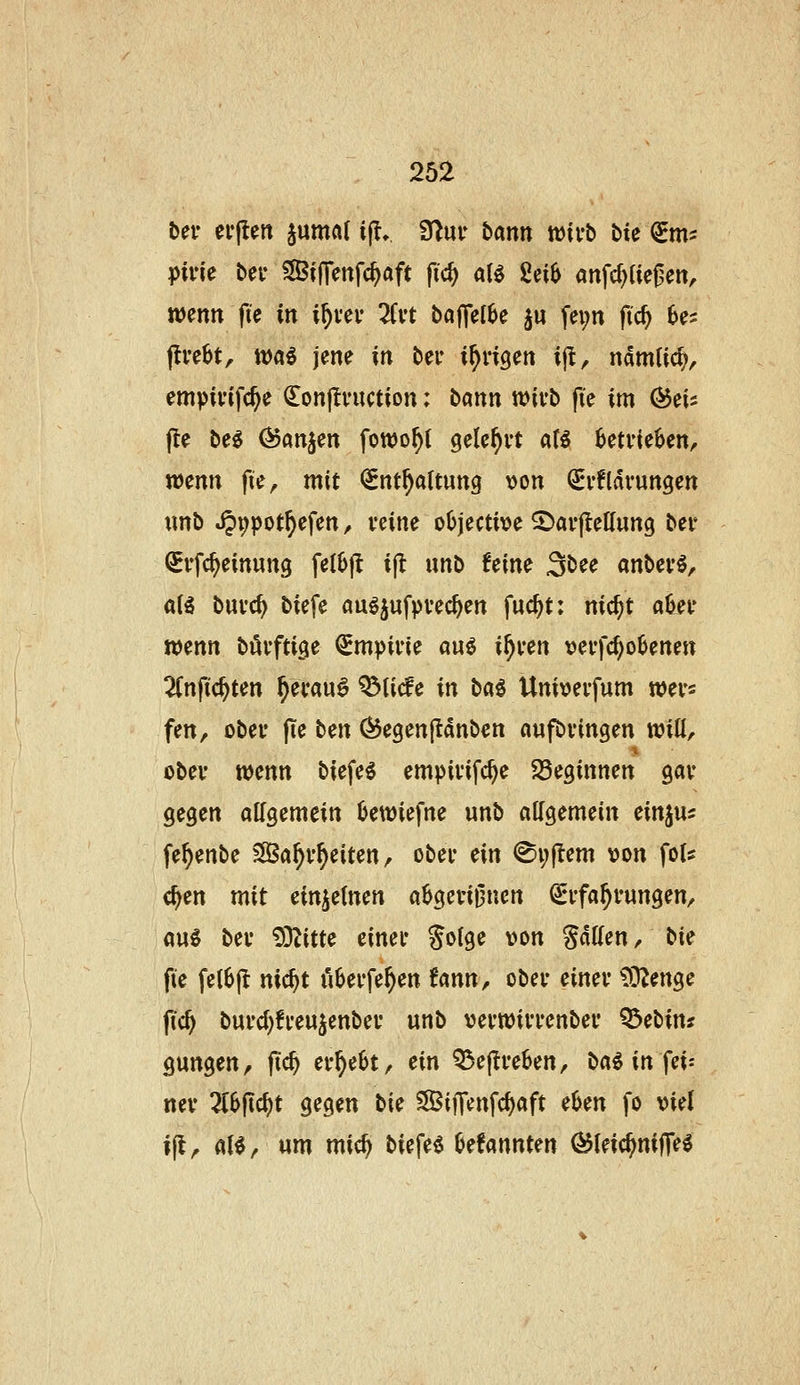 ber evflen juntöf ijl» fj^ur bann wirb bie (2^m? pivU ber SilTenfc^aft ftc^ a(^ 2ei6 «nfc^Uej^en, mnn fi'e in i^vci* üvt bajTct^e ju fei;n fic^ 6e2 jlvebt, tt)«$ jene in ber irrigen ijt, namticp^ empivifc^e ^onjlvuction: bann wivb fte im ^ei^ jte be^ ^an^en fowo^t ^ele^vt a(^ betrieben, wenn pe, mit ^^nt^attung \)on Srfldvungen tmb »^^pot^efen ^ veine oOjecti>?e SJavfIeKung ber QErfc^einung fel6|^ ijl unb Um 3bee anbevö, a(g buvc^ biefe auöjufpvec^en fuc^t: nic^t aOeu w^nn bövftige ^mpiiie auö xf)xm »ei'fd)olJenen 2(nftc^ten ^ei*au§ ^ti(fe in l^a^ Univevfum wei-s fen, obev fie bm (^egenjtanben aufbringen n?iU, obev ttjenn biefe^ empivifc^e SSeginnen gav gegen allgemein Ijewiefne unb allgemein einjus fe^enbe SBa^v^eiten, ober ein ®i;jlem y>on foU c^en mit einzelnen a^geri^nen (Erfahrungen/ au^ ber ?OZitte einer Solge von SaKen, bic fie fel6jl nic^t i'iberfe^en Unn, ober einer ?0^enge fic^ burdjfreujenber unb verwirrenber ^ebin? gungen, ftc^ er§e6t, ein Q3e(Ire6en, ba^ in fei^ ner ^6fic^t gegen bi(i SSiflfenfc^aft etjen fo viel i^r <»t^/ ^^ n^i^ ^J^f^^ Oefannten (^leic^nijTe^