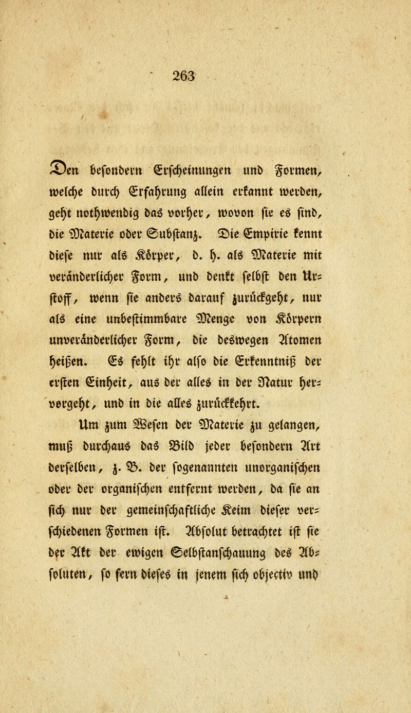 ©en 6efottbeiit ^ffc^einimgett unb goimen, tt)e(c^e bmö) (^rfa^fung allein ei-fannt wevbctt, ge^t not^wenbig bn^ vorbei-, wovon fie eö finb, bic £Qiatci'ic obet ©ubjlan^. ^ie ^mpine fennt biefe nui- aB ^övper, b» ^. a(6 ^ateiie mit \)ci'dnbev(ic^ei' gofm, unb bcntt fetöjl ben Ui's (lojf, mnn (te «nbev^ bavauf jui'ucfge^t, nuv alö eine un6c|limm6ave iSJtengc \)on ^6i'pevn unveidnbeuUct^ev Soi'm, bie U^m^m Ztomm Reißen* €^ fe^(t i^i* alfo bie ^vfenntnifj bev cv|tett ^in^eit, a\x^ bei- al(e^ in bei' S^atui* ^evs »ergebt, unb in bk aüei ^uvucffe^vt. Um ^um ^efen bei* !)3Zatci*ie ju gelangen, mu0 buvcjauö baö S8i(b jebei* kfonbevn Zvt bei*fel0en, j. 05, bev fogenannten unorganifc^en obei* bei* organifc^en entfernt mvbm, ba fie an fid) nui' bei* gemeinfd;aft(ic^e ^Hm biefev vei*:: fd^iebenen Sovmen ijl. 3(6fo(ut 0eti*ac^tet i(l fte bei' ^ft bei* ewigen ©elbjlanfc^auung be^ 2(()s: fotuten, fo fevn biefev in jenem fic^ o6jecti>? unb