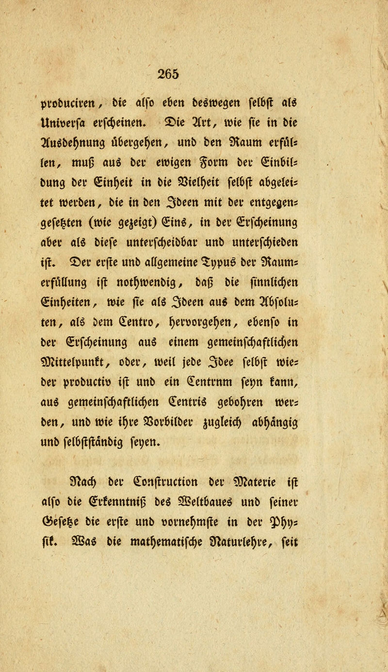 pvobucivett, tU a(fo e6en bc^wegett fe(6(t aU Uttiveifa evfc^einett» ^ie 3(i't, wie fte in bie ÜCuöbe^nung üOei-gc^ett, unb ben iHaum ei*fö(« (en, mu0 au^ bei' ewigen Sovm beu QEin6i(:: bung bei' QEin^eit in bie tßk{f)cit fellj(! ah^Mi Ut wei'ben, bic in ben 3been mit bei* entge^jen^ gefegten (wie ^e^ei^t) €in€, in bev ^vfd)eittun9 abev al5 biefe untei'fd)eib6ai' unb untevfcf)ieben i(l. ^ei* ei'jle unb allgemeine ^i;pu^ bei' fJtaums evföUung ijt not^wenbig, bafj bie (tnntic^en ^in^eiten, wie fte a(ö ^bun a\xi bcm Z^oUu ten, a(^ ^em ^entio, ^ev^jovge^en, eknfo in bei* €i'fc^einung «u5 einem gemeinfc^aftCicfjen tOiittelpunh, obei-, weit jebe 3bee fetbjt wies bei' pi'obuctit) ijl unb ein Zentrum fe^n !ann^ ani gemeinfc^öftlic^en Centvi^ gebo^i-en wei's ben, unb wie i^ve 23ov6i(bei' jugleic^ öb^angig unb fe(6|lftdnbig fei;en. fdad) bei' Conjtvuction bei* ?9?atei'ie ift a(fo bie ^i'fenntnij3 beg 3Be(t6aue^ unb feiner Ö5efe|e bie ei'jle unb \)ome^mjle in bei' $)^i;s fit SSSa^ bie mat^ematifc^e Ü^atui'te^ve, feit