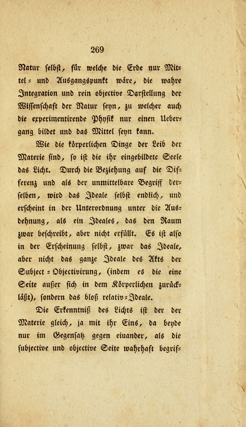 D^atuv fel^jl, föv welche bk ^rbe nuv ^iu UU mb ^Cuögang^punft wdve, t>k wa^ve Sntegvation unb vein o^jective SDavflcIIung bei* SIBljTenfc^aft bei- Statut* fei;nr ju welc^ei* auc^ ble ejcpcvimentivenbc 5>^i;ftf nui* einen Ue^ev? gang Uibet unb ba^ 5DZitte( fei;n !nnn, SSBie bie förderlichen 2>inge ber Sci6 bei- S3i«tev*ie finb, fo i(t bie i^v eingebitbete @ee(e t>ai ^id)U ^mä) hk Jöe^ie^ung auf bie 2)ifs fevenj unb ciU ber unmittelbare begriff bers feigen, wirb bai ^bealc fe(lj|l enblic^, unb erfc^eint in ber Unterorbnung unter bie 3fu^s be^nung, aH ein SbeaUi, bci^ ben Slaum jwar ()efc^rei6t, aüer nic^t erfüUt, (5ö ijl alfo in ber ^rfd)einung felOjl, jwar bai ^beaie, aber nic^t baö ganje Sbeale beö 3{0t^ ber (Bubject 5 Objectioirung^ (inbem e» bie eine (Beite au0er |ic^ in bem ^^örperlic^en juröcf;: ld|3t)^ fonbern bai 6{oJ3 relativ ?3bea(e* ®ie €rfenntnij3 beö 2i<i)t^ i(t ber ber £OZaterie gteic^, ja mit i^r Sin^, ba he\)be nur im (^egenfa^ gegen eiuanber, a(e bie fubjective unb oOjective ^eite wa^r^aft begrif-