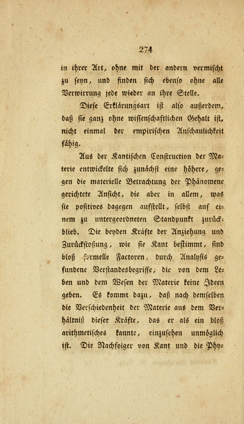 in if}ve\: ÜH, o^ne mit bei' önbein vetmifc^t ju fei;n, imb finbett ftc^ ebenfo o^nc alle SJemiftruu^ jebe tt)t#ber an i^ve Stelle» ©icfc (^i*!(dt*Utt3^ai't ijl alfo au^ei'bcm, ba0 |Te ^atiif o^nc it)ifTenfd)aft{id)en ^ef)aU ift, nic^t einmal bei* empififd^en 2(ttfcf)aulic^!eit 3(u^ bei' ^antifc^en Conjti'uction t>ei' CO^a^ tei'te entit)ic!e(te ftc^ ^unddjfl eine ^6f)ei*e, ge^ $en bie möteuiclfc fßetuac^tung bei* $)^dnomene gelichtete 2Cnfic^t, bie aUx in aUem, wa€ fie pofttiveö bagegen aufftcHt, fe(6ft anf eis nem ju untei'geovbncten (E'tanbpunft ^uvöcfs btie6. 2)ic bei)\ien ^i'dfte bei* 3(njie^uttci unb Suvöcfftofmng, wie fte ^ant bejiimmt, jtnb bfojj ;vvme((c gactoven, buvc^ 2rnali;ftö ges funbene SSerftanbcöbegviffe, bic von bem 2es öen unb bem SSefen bei ^Jateiie feine 3been geüen. <£ö fommt baj«, ba^ naö) bcmfeiben bie QSevfc^ieben^eit bei iÖZateiie au6 bem SSet« ^dltnii] biefer ^idfte, ba^ er ali ein blo)] avit^metifc^eö fannte, sinjufe^en unmöglich ijl, ^ie Ü^ac^folgei \)on ^ant unb bie 9)^i)?