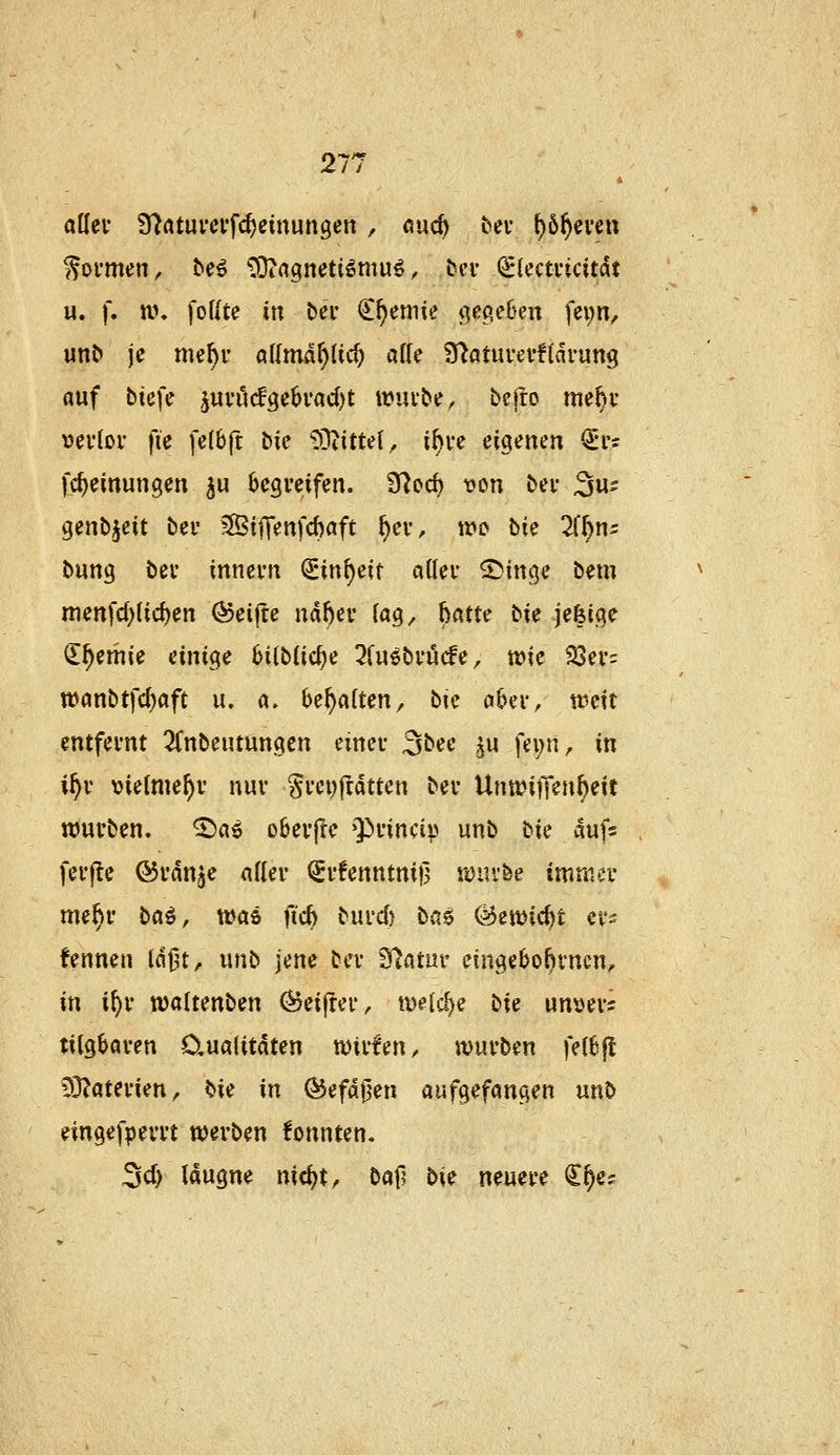 aKci* 9?ötuvcv'fc^einungen , öuc^ bei* f)6^ei'en formen, be6 ^Iltßgnetiömu^, bei* (^lecmcitdt u. f. M\ foUte iu bei' Cremte (jecieBen fei;n, unC» je me^v allmd^lic^ af(e S^atuvevfldrung auf biefe ^mMg^Uadji wui'be^ bejro me^r vevioi' fie fe(6ft hk ^^itui, if)vc ei^emn <Srs fc^einungen ^u Ijegveifen. 97cd) von bei- 3«- genb^eit bei* 5©tfTenfcf)cift ^ev, wo bie 2(^n5 bung bei' innei'ti ^in^eit aiUv ^m^c bem menfcf){ic^en Reifte mhcv lag, 6«tte bie jefeiae (lf)mU einige 6i(b(ic^e 3fu^bi'ucfe, wie $J3ei'= wanbtfc^aft lu a. behalten, bie oUw weit entfernt ^(nbeutungen n\uv 3bee ^u fei;n, in i^v vielmehr nur gi'ci;ftdtten bev UnteitKuweit ttJuvben. ^ae oöei'jle Q^nncip unb tk auf« fei'fle ©vdn^e aUev <Sr!enntni|3 iDiu-fee immci* me^v ba^, was jtc^ biu'd) baö ^ewic^t cvs fenneu Idfu^ unb jene bei* S^atm- eingebo^rncn, in i^r waltenben (^eifrei*, weisse bie unvevs tilgbaren 0,ua(itaten wti'fen, würben fel6f! COJaterien, bie in ^efdfjen aufgefangen «nb eingefperrt werben fonnten« ScT) laugne nicijt, baf? t>k neuere C^e^