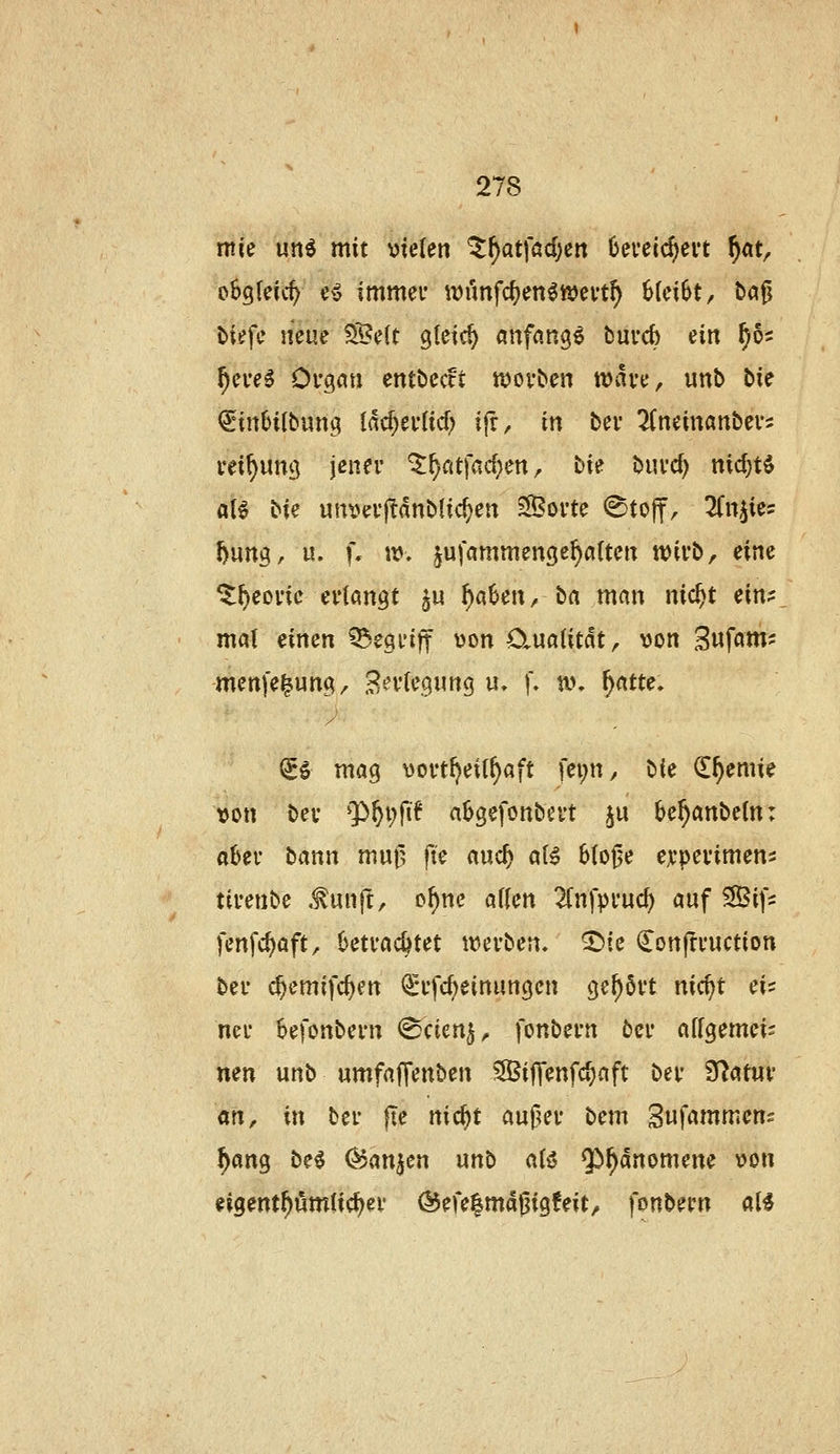 rrn'e un^ mit vielen ^f)at\ad)cn 6evecc^evt f)at, f^h^Uid) cv immei* \vm\d)mimnf) 6(ci6t, &a0 tiefe neue ?S?e(t gleich anfangt buvcb ein f)öi ^ei-eg Organ entbecft n)ovben wau, unb bk €inlJitbung iad)uiid) ifr, in ber ^(neinanbcvs i'ei^ung jener ^^ntfac^en, bie burd) nic^tö aB bie urti^erjlanblic^en Sporte @toff, ^Cn^ies l)ung, u. f. w, jufammenge^a(ten wirb, eine ^^eoric erlangt ^u f)aUn, ba man nic^t ein? mal eimn ^egi'iff von OiuaUtdt, von Sufatn? menfe^ung, B'^rlegnng u, f- an ^atte. ^1 mag vortI)ei(^aft fei;n, bk €^emie von ber 'P&pfif a^gcfonbert ju be^anbeln: al)er bann muil fte auc^ al^ 6(o0e erperimens tivmbc ^unjt, o^nc äffen 2(nfpi'uc^ auf Sif- fenfc^aft, betrachtet tverben. ^ie Conjtruction ber (^emifc^en €'rfcf)einungen gehört nicpt eis ner Sefonbern ©cien^^ fonbern ber affgemeis nen unb umfaffenben ^SBiffenfc^aft ber ^<^tm dfx, in ber jie nic^t auf^er bem Sufammens ^ang be^ Ojanjen unb a(i5 Qö^änomene von eigent^ömUc^er @efe|magig!eit, fonbern al^