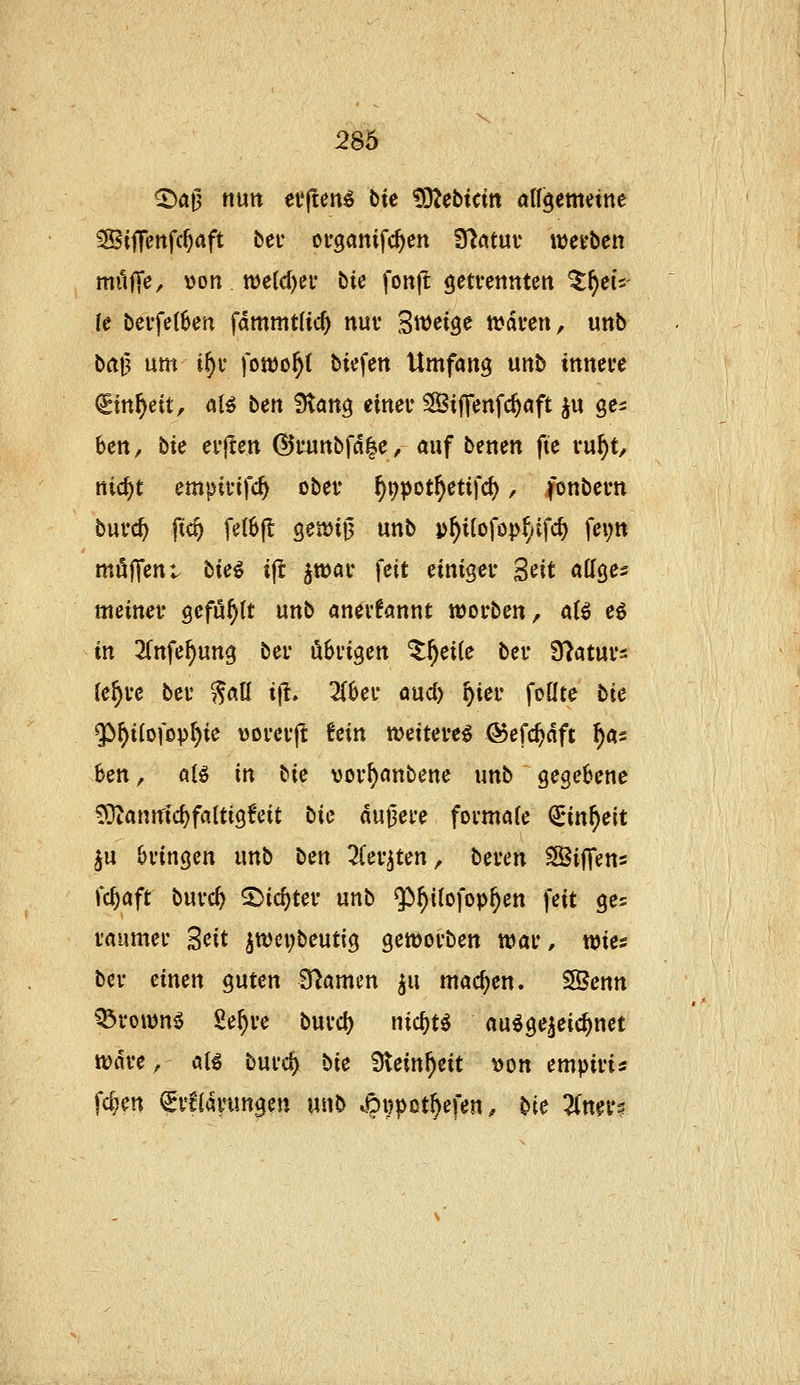 ©at5 nutt elften^ Die !02ebtcitt all^ernnm Ssiffettfc^aft bei* ouganifc^en Tdatm w)ei*ben müjTe, \)on n)e(d)ei' bie fonjl geti-ettttten ^^eiV (e bci'fe(6en fdmmtlic^ nuv ^mi^e tvdfen, unb bat? um i^v fomo^t biefen Umfang unb ittnere €in^dt, al^ ben Statte elneu SBiffenfc^öft ju ge^ bcn, bie ei'jten @uuttbfd|c, auf benen fte vu^t/ nic^t empii'tfc^ obev f)i)pot^etifc(), fonbem burc^ jic^ feI6|l 9en)ij3 unb p^i(ofopfyifd) fei;tt möffcnt hiei ifl ^wai* feit einiger Seit affges meinet* gefüllt unb anerkannt wovben, a(ö e6 in 2(nfe^ung bei- übvigen ^^eile ber S^atuvs (e^ve bei' ^aU i|t. 2(6ei' aud) ^iei* foüte bie Qö^i(ofopt)ie tjorei-j! Um weitere^ ©efc^dft ^as ben, alö in bie vor^anbene unb gegebene ^a\mi(i)faUiQtcit bk dunere formale QEin^eit ^u bringen unb bm ^(er^ten, bereu SSifiens fc^aft burcf> ^ic^ter unb $^i(ofop^en feit ges raumer 'ßcit ^tt)ei;beutig geworben war, wies ber einen guten S^amen ^u machen. SSenn Q3roiDn5 Se^re burc^ nic^t^ au^ge^eic^net wdre, aB burd) bk Steinzeit \)on empiris fc^en €r6idnmgen unb ^ipi^pot^efen ^ bie ^ner?