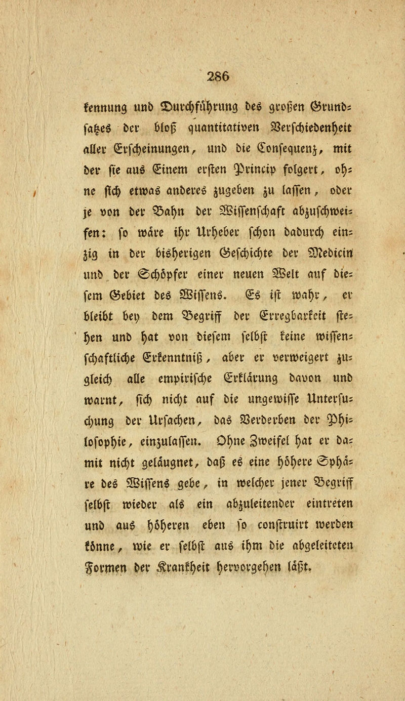fettttun^ mb ^md)fti^vmQ ^«^ gi'o^ett ^runb^ fa^cö bei- 6IoJ3 quantitatben ^ctfcbirben^ett nüeu ^ffc^einun^cit, unD tie ^onfcqucnj/mit bei^ (le au^ €*inem eL*(!cn ^vincip folgert, of)5 nc f!c^ etwa^ önbevc^ jugeSm ju lafTen, obet* je von bei' Q3a^n bei* ^iffenfd}aft ab^ufc^tt)et= fen: fo wai'c i^r Ur^cOei* fc^on babuvc^ eins jig in hn H^^evigen ^efd)ic^te bei* 93^ebtcin imb bei* (Schöpfet- einev neuen S^elt auf bit:^ fem @eljiet be^ SBijTen^. €^ i)l: i1J^1^l^ cv bleibt bei; bcm Q3e9i*ift bei- Erregbarkeit jles ^en unb f)at y>on biefem fetbft feine wiffens fc^aftUcf)e €r!enntni0/ aber er \)ertt)eigert ^lu gleid) alle cmpirifd)e (Srfldrung bavon unb ttJarnt, fic^ nid^t auf bic ungemiffe Unterfus d)ung ber Urfac^en, ba^ SSerberben ber ^f)i^ lofop^ie, cinjutaffen. D^ne Bweifel ^at er bac mit nic^t geldugnet, ba^ eö eine ^ö^ere vgp^ds VC bi^ Siffen^ gebe, in weicher jener 53egriff felbft »ieber aH ein ab^uleitenber eintreten unb ani ^ö^eren eben fo conjlruirt werben !önne, wie er felbfl aiii i^m bic abgeleiteten fovmm ber .franf^eit ^ert^orge^en Idjjt,