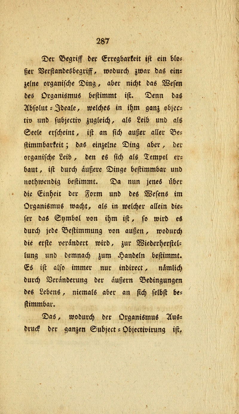5>ei* begriff bei* €ia*eö6av!eit tjl eilt 6Ios 0ei* 33n*|lanbcS6c9n|f, töobuvc^ jtOflf brtö eins jcfnc ocganifc^e ©itig, aOcv nic^t hai SBefcn beö Cvgamömu^ Seflimmt i^, ^enn bal 2(6folut s ä^eaU, welc^e^ in i^m ganj objecs ti\) uttb fu^jectit) ^«gleic^, aB 2eiS unb at^ 0ec(e cifc^cint, ijl an ftc5 öußcv aller Q5es flimm6ai*6eit; ba^ einzelne ^ing a6ev, bei* ovganifc^e %t\\i, ben e^ fic^ al^ Tempel ei's: 6aut, i(l buvc^ au0erc 25inge 6ejlimm6ai* unb not^wenbi^ beßimmt. ^a nun jene^ il6er bie €in^eit bei* goi-m unb beö Sefenö im Ofganiömuö tt)ad)t, aB in welc^ei* allein W-^ fev ba« <Si;mbo( von i^m ift, fo »ii-b e« bufc^ jebe ^Bejtimmung tjon au^en, woburc^ Ut ei'(tc »erdnbei-t wivb, juv 3Biebei'^ei'(Ie[2 (ung unb bcmnac^ ^um ^anbeln öeftimmt. €ö ijt alfo immec nuv inbiuect, namlic^ bui'c^ SSei'dnbei'ung bei- dußei-n ^ebingungen be^ Sebenö, niemals abei* an ftc^ fetbjt bes |limmbai% 3^ag, wobui'c^ ber Ovgani^mu^ 2(u5s ^vwc! bev ganzen ^ubject 5 0(>jectit?ivun9 tfc^