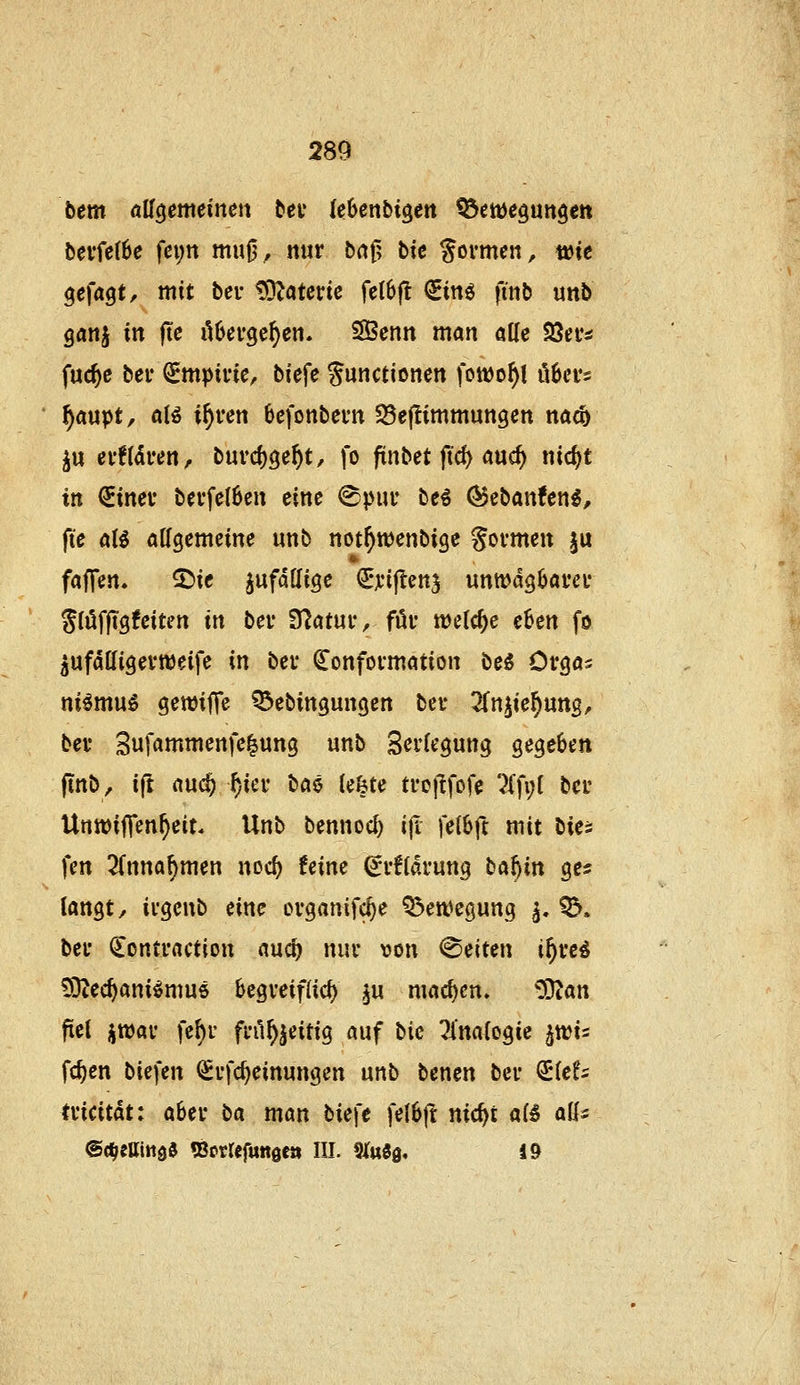 bem aH^emeimn tec UUnbi^en tdme^m^en bevfc(6e fci;n mui3, mir baf? bk formen, t»te ^efagt, mit bei- tOZaterte fe(6(l €m^ finb unb ganj in jte übcvgc^cn. SBenn man alle Söei'* fuc^c bei* €mpinc, biefe Sunctioncn fonjo^l ü^cvs ^aupt, aB i^ren 6efonbei'n 25e|!immungen nacb ju evf(aren, tm'd)^e\)t, fo ftnbet ftcf> auc^ nicf)t in €inev bevfclbcn eine ^pur be^ ^ebanfen^, fte aU aK^emeine unb not^wenbige goi-men ju faffen. 5)ie ^ufddige Qr^^iftenj unwdgöai'ei* StöffTgfeiten in bei* S^atui-, füi* welche eSen fo ^ufatligert^eife in bev (^onfovmation be^ Ovgas ni^mu^ gewiffe ^ebingungen bei- ^fnjie^ung, bev Sufammenfe^ung unb Sci'legung gegeben ftnb, i(t auc^ ^iei- ba^ le&te ti'ojlfofe ?(fi;I bei' UntDiffen^eit« Unb bennoc^ iji felbft mit bies fen 2(nna^men noc^ feine dvUavnnQ t^a^in ges langt/ ivgcnb eine ovganifc^e Q^eft^egung ^. ^. bei* €ontrflctiott auc^ nur von leiten i^«^ ?9^ec^ani^mu6 begveiflid) ^u machen» COian fiel ütt)av fe^r fi-il^jeitig auf bic Tlnalogie ^wi^ fc^en biefen ^vfc^einungen unb benen bei* ^lef^ tvicitdt: abei* \ia man bie\e felSfl nic^t aÜ aU^ @(^eßitt0d «Botrefuttgea III. SiuSg, 1»