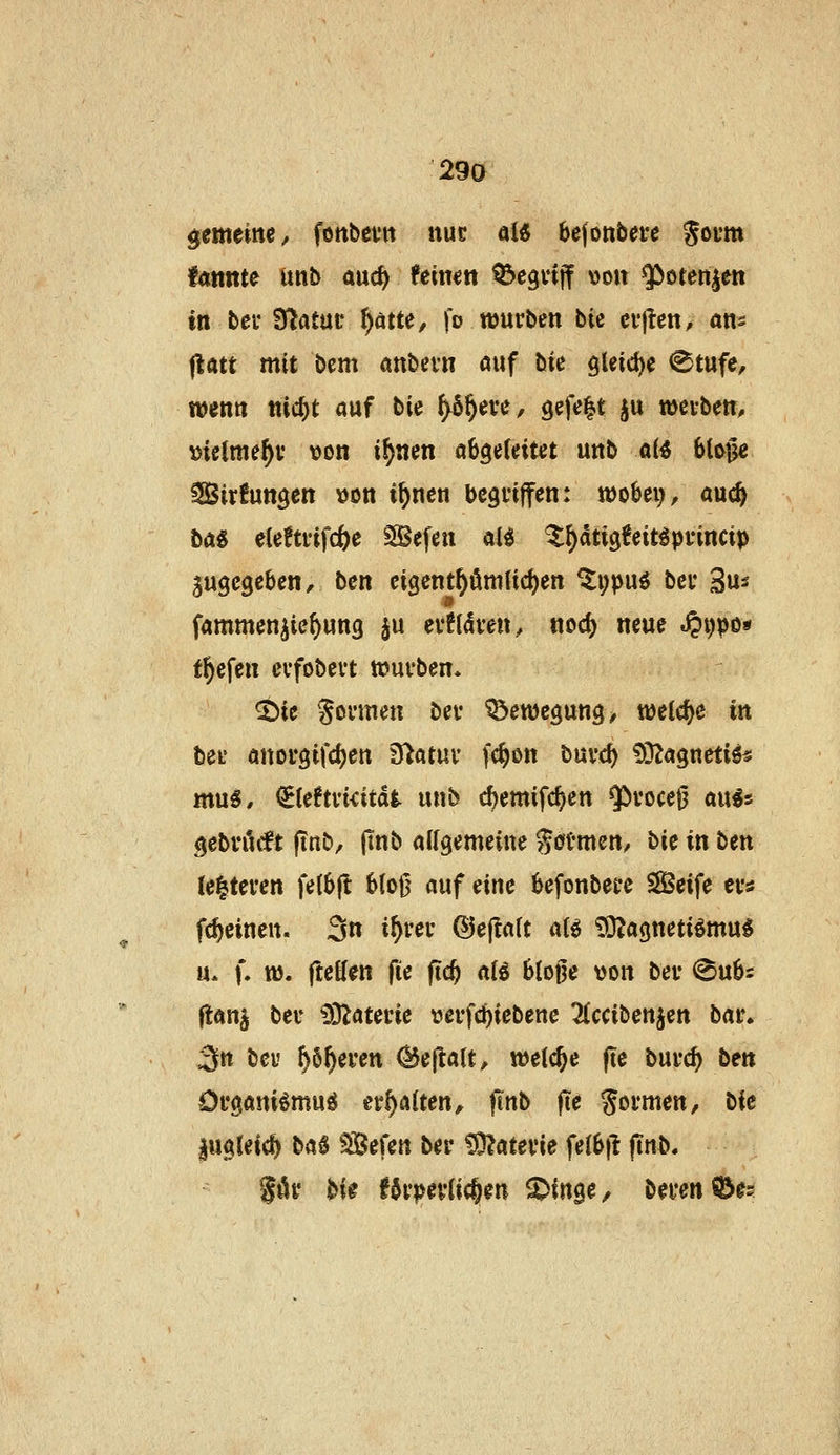2ga gemeitte/ fonbcvn nuc aU ^efonbevc Soi'Wt fdttnte imb auc^ feinen ^egnjf von ^orenien in bei- Statut' f)äm, fo würben bU cfjien, ans ^att mit bem anbevn öuf bie gUicf^e <8tufe, wenn nic^t auf bic ^§eve, gefe|t ^u wcvben, Dielme^v von i^nen ah^Mut unb a(^ 6to§c ^irfungen vjon i^nen bcgnffen: tt)obev, auc^ ta^ elcftfifcöe SBefen al^ ^^dtigfeit^pvincip zugegeben, bcn cigent^ömtic^en ^i;puö bei* Su^ fammen^ie^ung ^u ev?(<iven, noö) neue .?»i)po« tiefen cvfobevt n?ufben* ^ic Sonnen bev Bewegung ^ welche in bei' anotgifcljen Statut' fc^on burc^ ^Itn^netii^ mu^, €teftvi<itd|. unb c^cmifc^en ^vocejj au^s gebröcft finb, (tnb allgemeine ^«Jtmcn/ bic in ben te|tercn fe(6fl 6(o|5 auf eine ^efonbet-e SSSeife ev« fc^eineu. 3n i^rei- ©ejIaU aB £OZagnetiömu^ u. f. tt). fteffcn fie fid) al^ blojje von bei- @u6i flauj beu i)3Zaterie t»ei*fc^iebene 2Cccibenjen bai% 3tt bcu ^6^eren ^ej^alt, weiche (te bui-c^ ben Ofgani^mufJ ttf)Alten, |mb |Te Sovmen, Ht lugleicf^ baS Sefen ber ^atevie fe(6tl (Tnb.