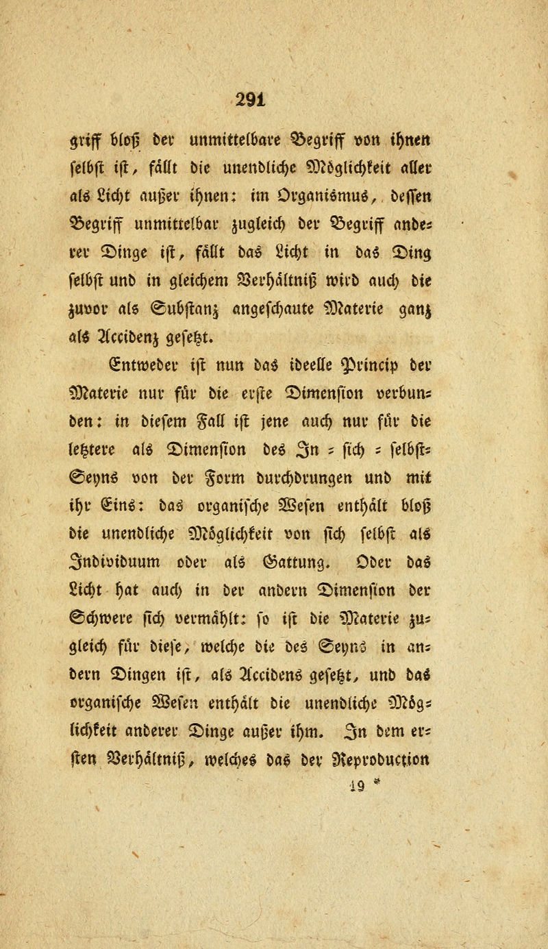 grijf 6(ctj bei* unmittelbare ^egvtff \)Ott i^nett fclbjl i|lr fallt bU unenblic^c £)}^63lic^!eit aller aii 2id)t nuuer i^nen: im Ov^mHmn^, btjjTen begriff unmittelbar ^ugleic^ ber begriff mhti rer ©inge ift, fallt bae 2ic()t in bai 2>ittg felbft unb in gleichem 5Öer^dltni0 tviib aud) tie §u\)or al6 ^ubftaUj angefc^aute tOJaterie gan^ al^ 3(ccibenj gefe|.t. SntttJcber i|! nun ba^ ibeeHe $»fincip ber CO^aterie nur för bie erjle 2)imcttfion »erbuns ben: in biefem §all ijl jene auc^ nur für tie (entere alö ^imcnfion tci 3» - P*^ - f^l^f^- ^ei;n^ von ber Sorm burd)brungen unb mil i^r ^in^: bö^ organifdje SiBefen entölt blo0 He unenblic^e COZöglic^^eit \)on jTc^ felbft al^ Snbiöibuum ober aU Gattung. Ober hai Sic^t f)at aud) in ber anbern ^imenfion ber ^c^were ftc^ vermählt: fo ift bk ^Tiaum ^m gleich für bU]'e, wetdje tU beö @ei;ni5 in ans bern fingen i(t, alö 2l'cciben6 gefe^ty unb tai organifc^e Sßefen enthalt bk unenblidje 0326gs lid)feit anberer iDinge auOer i^m, 3« bem er^ j^en Söer^altni^^ mi^H ba$ bev ^leprobuction 19 *^