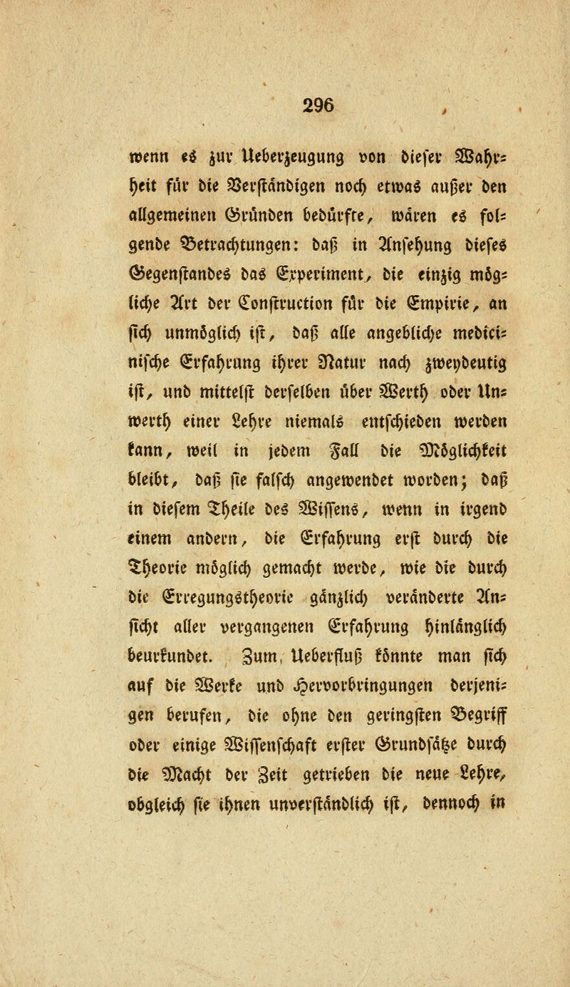 wenn ii guv Uebev^cugung \?on Öiefev SÖa^v^ ^eit fuf He ^cv^nbi^m noc^ etttjaö außei* ben aögemeinen Öi-unben (jebövfte, waren eö fol^: Senbe Q3eti-ac^tun9en: baf? in ^(nfe^ung biefe« ^egenflanbeg ba^ ^:c\>mmein, bie tin^iQ mbQ^ M)e Tivt bei* donjtfuction föi- bie (SrnpiviC;. an jtc^ unmögtid) ijt, baj^ al(e ange6üc()e mebici^ nifc^e ^i'faf)i*an9 i^m* Ülatui* nac^ ^wei^bcutig i(i, «nb mittet)! bei-fet6en ö6ei- Sevt^ ober Uns »ei*t^ einer Se^re niemals entfc^ieben werben !ann, weil in jebem %aü bk ^ögtic^feit bleibt^ bat? |te fa(fd) angewenbet worben; ba^ in biefem ^^eile be€ SBifTen^, wenn in irgenb timm anbern, bic ^rfa^rung erjl: burc(^ bie ^^eorie niöglid) gemacht werbe ^ wie bie büvö) bii ^rregung^t^eorie gdn^lic^ verdnberte lim fic^t aller vergangenen €rfa^rung hinlänglich beurfunbet. Sum, Ue6erf[u^ könnte man ftc^ auf bie 5S3erfe unb ^ertjorbringungen berjeni? gen berufen, bie o^ne ben geringjlen begriff ober einige SfBiffenfc^aft erp;er <^runbfd|e burc^ bie ^D^ac^t ber Seit getrieben bie neue 2e^re^ obgleich fie i^nen unvevjldnblic^ ij!, bennoc^ in