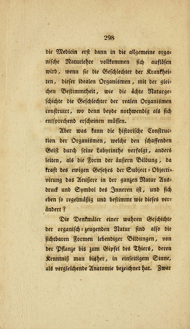 bic tOlebicin etfl bmn in tii aUciemeine ovga« nifc^c S^atuvlehve voüfornmen fi'c^ auftöfen n)irb^ wenn fte iiic (^efc^fec^tei* ber ^van^ii- ten, bicfev ibeaCen Organismen, mit bei* qUU c^en Q3e|timmt^eit, wie bie ac^te afjatuvges fc^ic^te tie Öefc^Iec^ter bev realen Organismen conjlruirt, wo benn (^ei;be not^wenbig a(s fic^ entfpred)enb erf($einen möjTen» ZUv was fann bie ^ijlorifc^e ^onjtrucs tiön ber Organismen, welche tcn fc^affenben ©eijt burc^ feine 2a6i;rint^e verfolgt, anberS leiten, als bk Sorm ber duj3ern ^ilbung, ta fraft beS ewigen Ö5efe|eS ber ^u^ject s Oöjectis.. virung bas 2feu0ere in ber ganzen Statur 2fuS2, brucf unb @i;mbo( beS inneren i(!, wnb ftc^ e^en fo regetmdfjig «nb 6eftimmt wi^ biefeS ver? dnbert ? ©ie ^enfmdfer einer wahren (55efc^ic^te ber organifc^ s §eugenben Statur ftnb a{fo ti^ pc^tbaren formen te6enbiger ^itbungen, von ber «}>f!anje HS jum (Gipfel beS ^^ierS, beren ^enntni0 man ^iS^er, in einfeitigem <Sinne, als vergteic^enbe 2(natomie bejeic^net ^au Swar