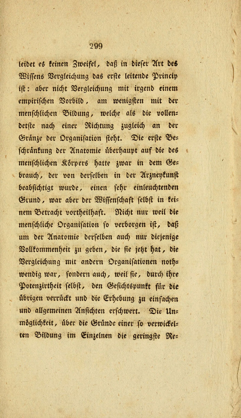 im (eibet H feineit Sweifef, ba0 in biefev 3Ci't bc^ S0ßif]*en^ SSevgleic^ung baö crj^e leitenbe 9>vincip tjt: a6ev nic^t SSergleic^ung mit ivgenb einem empii'ifc^en S5oi*6i(b, am wenigjlen mit bev menfc^tic^en Q3itbun9r n)elcf)c a(^ bk vottens betjle nac^ cineu Slic^tung juglcic^ m bei- ^rdn^e bev Dvganifation jie^t. ^ic evjle Q^es fc^i'dnfunQ bei* 2(natomie uBev^aupt auf bie be^ menfc^lic^en ^6vpei'6 ^atte jtuai* in bem ^es ^•auc^, bei- von bevfeI6en in bei- 2(vjnei;!unjl 0ea6ftc^ti9t wuvbe, einen fe^v einteuc^tenben ©lunb, wav a6er bei* SBiffenfc^aft fel^jl in !ds nem Q3etvac^t vovt^eil^aft. fT^ic^t nuv mii ti^ menfc^lic^e Ovganifation fo vevboi'gen ip, H^ um bev 2Cn«tomie bevfe(&cn aucf) nur biejenige SSolIfommen^eit ju geben, bie fie je^t^öt/ bie ?8ei'9(eic^ung mit anbevn Ofganifationen not^« wenbig n?avv fonbevn aucl?, weiffie, burc^ i^ve 5>oten§ivt^eit fe(6jt, ben ÖJefic^t^punft fiH* bie öbvigen vevvöcft unb t>i^ ^v^eOung ju einfachen unb allgemeinen ^Tn(testen eifcf)tt)en» ^ie Uns mögtic^feit, ilbev bie Ö5i'unbe einet fo t?ei'WicfeU ten ^flbung im ^injeinen Die gevingfle Dies