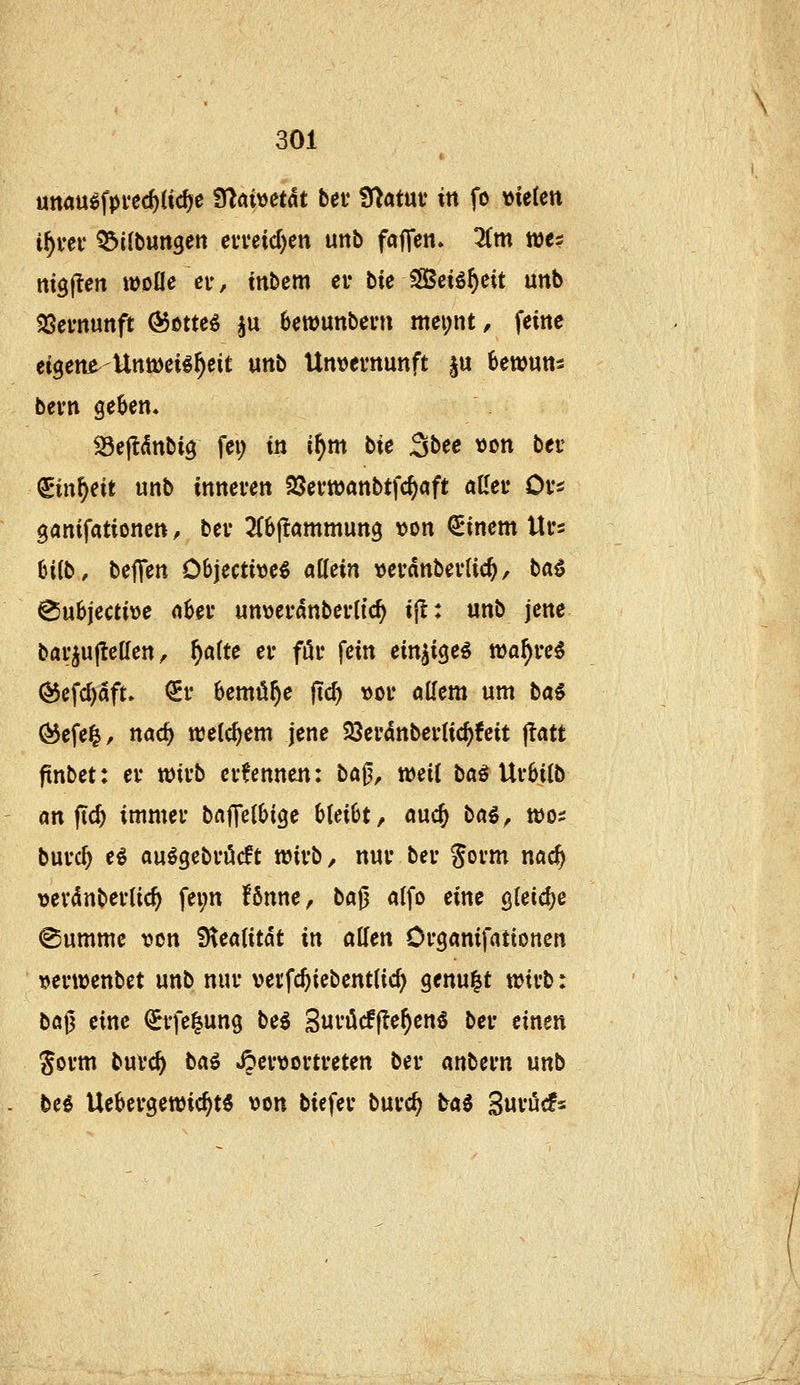 uttauöfpvecfttic^e 9lai»etdt bei* Ü^atuv in fo x>kUn if)vev 53ilbungen eia*eid)en unb faffen. 3(m we? mgflen wolle er, tnbem er bie S83ei^^eit unb 33emunft ®ßtte^ ^u bewunbern mei;nt, feine eigene-Untüeil^eit «nb Untjevnunft p 6ewuns bevn ge^en» ^ejldnbig fei; in if)m bie 3bee t)on bei- ^in^eit unb inneren SSerwanbtfc^aft aller Ors ganifationen, ber ^Cbjlömmung \)on €inem Urs Cnlb, beffen Dbjecti\je^ allein verdnberlic^, ta^ ^ubjective a6er unwerdnberlic^ ijl: unb jene bar^ujlellen, ^alte er fiir fein einzige« n)af)re^ ^efc^dft» ^r bemühe jTd) vor allem um bai (^efe|, nac^ welchem jene SJerdnberlic^feit ftatt finbet: er xoivb ernennen: ba^, weil ba^ Ur6ilb an ftc^ immer baffell^ige bleibt, auc^ bai, wö^ büvd) eö au^gebröcft wirb, nur ber gorm nac^ vev4nberlic^ fei;n fönne, ba^ alfo eine QUid)e (Summe von fiiealitat in allen Organifationen ijerwenbet unb nur verfcftiebcntlic^ genügt wirb: bog eine ^rfe^ung bei Suvücffle^en^ ber einen Sorm burc^ bai JJer\)ortreten ber anbern unb bei Uebergewic^tS von biefer burc^ bai Suröcfs