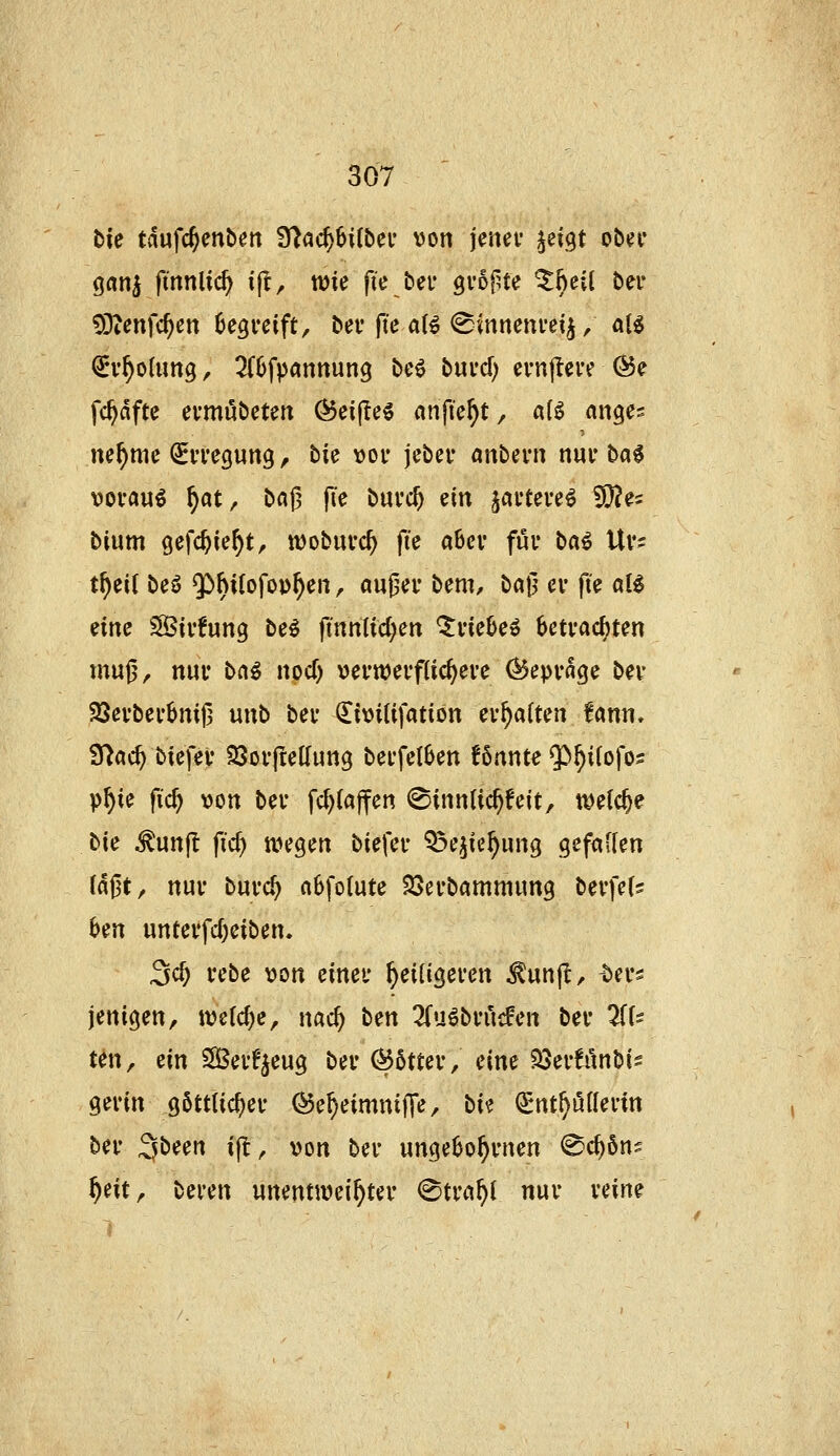 tie tdufc^enben 9^ac^6i(bei' von jenei* ^eigt obn* gan^ finnlic^ ijl, wie fie bei' grof^te ^hei( ber COtenfc^cn Oegrcift, ber jTe aB (^inncnm^ / aU ^v^oUmg, 3(6fpanttun3 bc^ buvcf) evnjlei'e ^e fc^dftc evmnbeun ^eifle^ anficht, «U ange^ ne^mc ^iTcgung, bie vov jcber anbevn nuv ba6 vorauf ^at^ bafj fie buvc^ i^'m jai-teve^ SÖ^e^ bium gefc^le^tr ttjobuvc^ fie aber fui* bai Uv- tf)ti{ beö $)hi(ofo»^en, aufsei* bem, ba0 ev fte aU tinc Sivfung be^ finnlid^ert triebe» betrachten mu|j^ nur bn^ nocT) verwerflic^eve (^epvage bev 23evbei'bni|3 unb bei* ^itJüifation ev^aften fann. fftad) biefev SQoiftellung bei'fetben fönnte $^i(ofo5 P^ie fic^ von bei* fc^(a|fen ©innlic^feit, t^elc^e bie ^unf! fid) uu^gen biefei- Q^ejie^ung gefallen la^t, nuv buvc^ «bfolute 23evbammung bevfets hm unteffdjeiben. 3cf; rebe von einet' ^eiügeven ^unjl, -bers jenigen, we(cf)e, nac^ ben 2(uöbn'icFen bev 2((s ten, ein SßevFjeug bei' (^bttcv, eine 33ev!finbis gerin g6ttlicf)er ^e^eimntJTe, t>U (I^nt^uflerin ber ^^tcn i|l, von ber ungebo^rnen ^c^öns ^eit, beren unenttvei^ter @tra^l nur reine 1