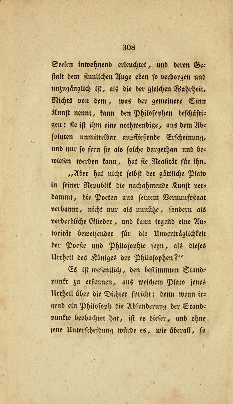teilen inwo^nenb ci-leuc^tct, unb beven Ö5c5 |!«(t bem fmnlic^en ^(uge e6cn fo »ev^ovgen unb «njugdnglic^ ijl, af^ bie bev gleichen ^af)vf)^iu t(lid)t^ von bem, mal bei* gemeinere (Sinn ^unjt nennt, fann ben ^^itofop^en Sefc^dftis gen: (leijt i^m eine not^n^enbige, mi bem2C6s foluten unmitte(6öv au^fließenbe ^vfc^einung, unb nui' fo fern fie a(ö fotc^e barget^an unb be^ lüiefen werben !ann, ^cit fte iKenlitdt für if}n. /,2(6er f)at nicf)t feI6|t ber göttliche $)(ato in feiner Stepublif i>k nad^a^menbe ^unjl vers bammt, hie $>oeten auö feinem SSernunftjtaat verbannt, nic§t nur aB unnö^e, fonbern a(^ verberbtic^e ^lieber, unb fann irgeftb eine liva toritdt beweifenber für bU Unvertrdgtic^feit ber ^oefle unb $)^i(ofop^ie fei;n, aU biefeö Urt^eif beö ^önigeö ber Qi^ifofop^en?'' ^^ i(t wefentUc^, bm 6e|!immten (^tanbf punft ju ernennen, nu^ welchem $)(ato jeneö Urt^eil ö6er bie ©ic^ter fpric^t: b^nn wenn ir« genb ein 9>^i{ofop^ bk 2(6fonberung ber @tanbs punfte heobad)tct f)Cit, i|l e^ biefer, unb o^ne jene Unterfc^eibung würbe e^, wie öberatt, fo