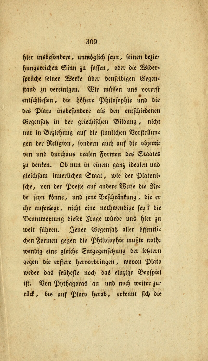 f)m inö^efonbcve, unmögtic^ fei;n, feinen 6ejtes ^ung^veic^en (Sinn §u frtjTen, obei* bie SBibevs fpvuc^e feinet' Sßeufe übet- benfelbigen Q^CQm- flanb ju veveinigen» 3Biv möffen un^ vovev|l entfc^ließen, liic ^ö^eve $»^i(ofop^ie unb bU beö 5Mato in^befonbeve al^ ben entfd)iebenen ÖSegenfa^ in beu gviec^ifc^en ^ilbung, ntc^t nuv in ^Öejie^ung auf tic finnüc^en 23or(leKuns gen bei* Stetigion, fonbevn auc^ auf lU oSjectis ven unb bjuuc^au^ veaUn Sovmen be^ Staate« ju benfen. 06 nun in einem ganj ibeaten unb gteic^fam innevUc^en (Staat, wie bei* Q)(atonis fc^e, von bei* 9>oe|te auf anbeve 5Beife ^ie Ste^ be fei;n !6nne, unb jene Q3efc^i*an!un3 , tie et* i^i* aufevkgt, nic^t eine notf)tt)enbiße fei;? \>ic Q3eanttt)oi-tun3 biefei* Svage wöfbe unl ^iei* §u weit fu^ven. ^^mv ©egenfa^ aller offentlis c^en govmen gegen bic $)^ilofo^^ie mujjte not^^ wenbig eine gleiche Q^ntgegenfe^ung bei* (e|tei*n gegen bic etfleve ^ei*\)ev6i'ingen, tt>o\)on Q5lato webev \>ci€ fi'ö^ejte noc^ bai einzige ^ei;fpiet tfl. 93on 5^i;t^agoi'a^ an unb noc^ mitn in- vöcf, Ui auf $>lato ^evaO, evfennt fic^ bje