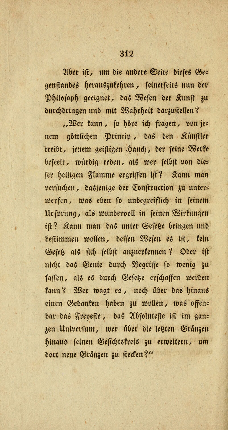3(6ei* ift, um bie aitbcve ^cite bkfeö Ö5e? genjlanbe^ f)e\:a\^^\^Uf)vm, feinci-feitö nun bcv $)^Ucfop^ geeignet, baö iffiefen bei* ^unjt §u buuc^bvingen unb mit ?S3a^v^eit bai'iujIeUen ? ,,®er !ann, fo ^öve ic^ fragen, von jes nem göttlichen $H'incip, ^a^ ten Mn^in ivübt, jenem geij^igen ^^md), bei* feine SSevfe 6efee(t, tt)öi'big reben, d^ tt)ei* fel6fl von tia fev ^eiligen flamme evgvijfen ifl ^ann man vevfuc^en, ta^jenige bei* €on|Ivuction ju unters tvevfen, wa€ eöen fo unüegreiflich in feinem Uffpi'ung, aU tt)unbev\?o(l in feinen 35iv!ungen ifl? ^ann man b(i$ unter Ö5efe|e bringen unb Bejlimmen Wolfen, beffen Sefen e^ ijt, fein (^efe| ot^ flc^ fel()jl anjuerfennen ? Ober ifl nicl)t H€ (^mie burc^ 25egri|fe fo wenig ju fairen, aB eö burc^ (^efe^e erfcl)ajfen werben fann? ®er wagt e^, noc^ u6er M^ f)imw$ einen ^ebanfen ^a^en ju wollen, wq^ offen? bar ba^ Srei;e|?e, ba^ 2(6folute|te i(l im gan? Jen Univerfum, wer u6er bii U^ten ^rdn^en ^inau^ feinen ^e(tcl)t^freig ju erweitern, um bort neue ^rdnjen ju jlecfen*?