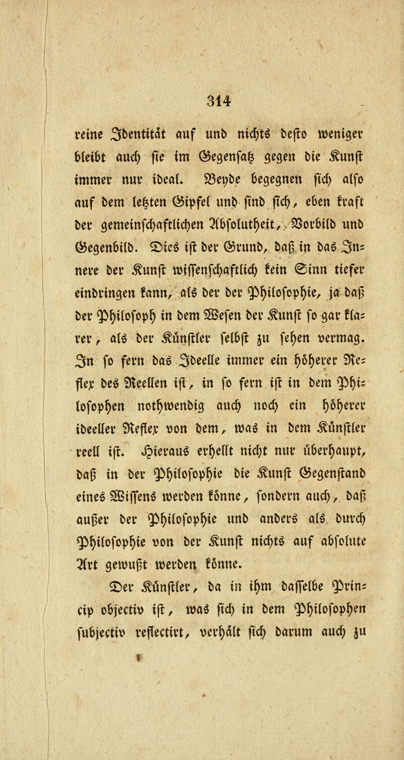 veine Sbentitdt «uf unb nicf)tö be(!o wcnigev bteiSt a\xd) fic im (^egenfa^ gegen bic ^unj? immev nur ibeöL 23ei;be begegnen fid) alfo auf bem U^tm Öipfet unb fmb jTc^, eben fvaft ber gemeinfc^aftlid)en 3(6fo(ut^e{t/-$J5ov6ilb unb föegenBilb. ©icö i(l bei* ®i'unb, baß in tici^ Sn^ neve bev ^un|t tt)lf]*enfc^aft(id) fein ®inn tiefer einbringen fann, dU bev bei- $)^i(ofop^ie. Ja baß bev $)^i{ofop^ in bem SBefen bev ^un(t fo gav f(as vev^ aU bev ^ünftfev fe(6|t ju fe^en vermag. 3n fo fevn ba^ SbeeKe immev ein ^6^evev 3ve? flex be^ Sleellen ijl, in fo fevn ijl in bsm Q)^is (ofop^en not^wenbig auc^ uoc^ ein ^ö^evev ibeettev ?)tefle,v von bem, tvaö in bem ^unjltev vecU ijt. Jpievau^ ev^efft nid}t nuv überhaupt, ba^ in bev $)^i(ofop^ie bie ^unjl ^^egenjlanb eine^ ^iffenö njevben !6nne, fonbevn auc^, bcif\ außev bev $^iIofop^ie unb anbev^ a(^ buvc^ $)^i(ofop^ie von bev ^un(l nic^tö auf aOfoIute 3fvt gettjußt ivevben !6nne. ©ev ^un(^(ev, ba in if)m baffelSe $>vins cip objectiv ijl, n)aö ftc^ in bem 5>^ilofop^en fubjectiv vejTectivt, vev^dlt jic^ bavum aucf; ju f