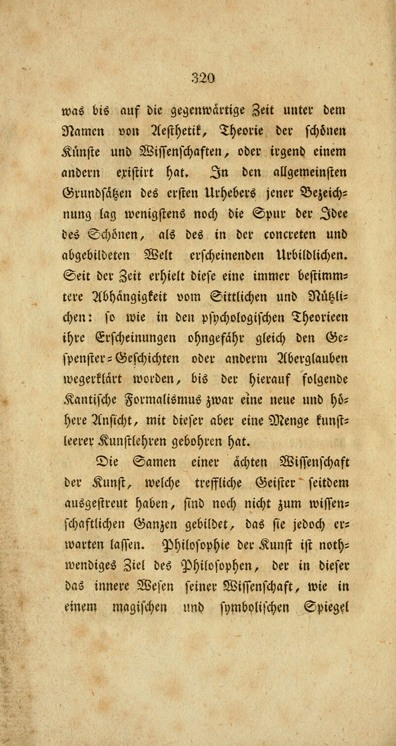 ttja^ hi^ auf bic gegenwärtige 'ßüt unter bem gramen »on 2(eftf)eti!, ^^eorie bei- fc^5nen fünfte unb ^ijTenfc^nften, ober ii-genb einem awbcvw ejcijliit f)at* 3n Un aUgemeinjIen @uunbfd|en beö eifren Urf)e6evö jener Q^ejeic^s nung lag n)eniöj!en6 noc^ bic <Spur ber 3^^^ be*i 0cl)önen, alö beö in ber concreten unb ah^cUibctm SSett erfc^einenben Urbilbtid)en, ^ät ber Sät erhielt biefe eine immer Oeftimms tere 7ihi)änQiQUit vom «^itttidjen unb fflMi- d)m: fo wie in tcix pfijc^ologifc^en ^f)eorieen i^re ^rfc^einungen o^ngefa^v gteic^ bm (^es fpenjters^efc^ic^ten ober anberm ^fbergCauben ivegerfldrt werben, 6i6 ber hierauf folgenbe ^antifc^e gormaU^mu^ jwar eme neue unb ^6? ^ere 3(nfic()t, mit biefer aber eine 33^enge hm|l- (eerer ^unft(ef)ren gebo^ren f)au ©ie (Samen einer* deuten SÖ3i|renfd)aft ber ^unft, welche tre|f(id)e <Sei{ter feitbem au^gejlreut ^ahm^ finb nod) nic^t ^um wiJTens fc^aft(ic^en ^an^cn gebilbet, ba^ fie jebocf) ers warten (äffen* $)^i(ofop^ie ber ^unjt ijl not^:: wenbige^ Siel be6 Q}^i(ofov^en, ber in biefev ba^ innere Sefen feiner Siffenfc|)aft, toie in einem magifc^en unb fi;m6plifc|)en Spiegel