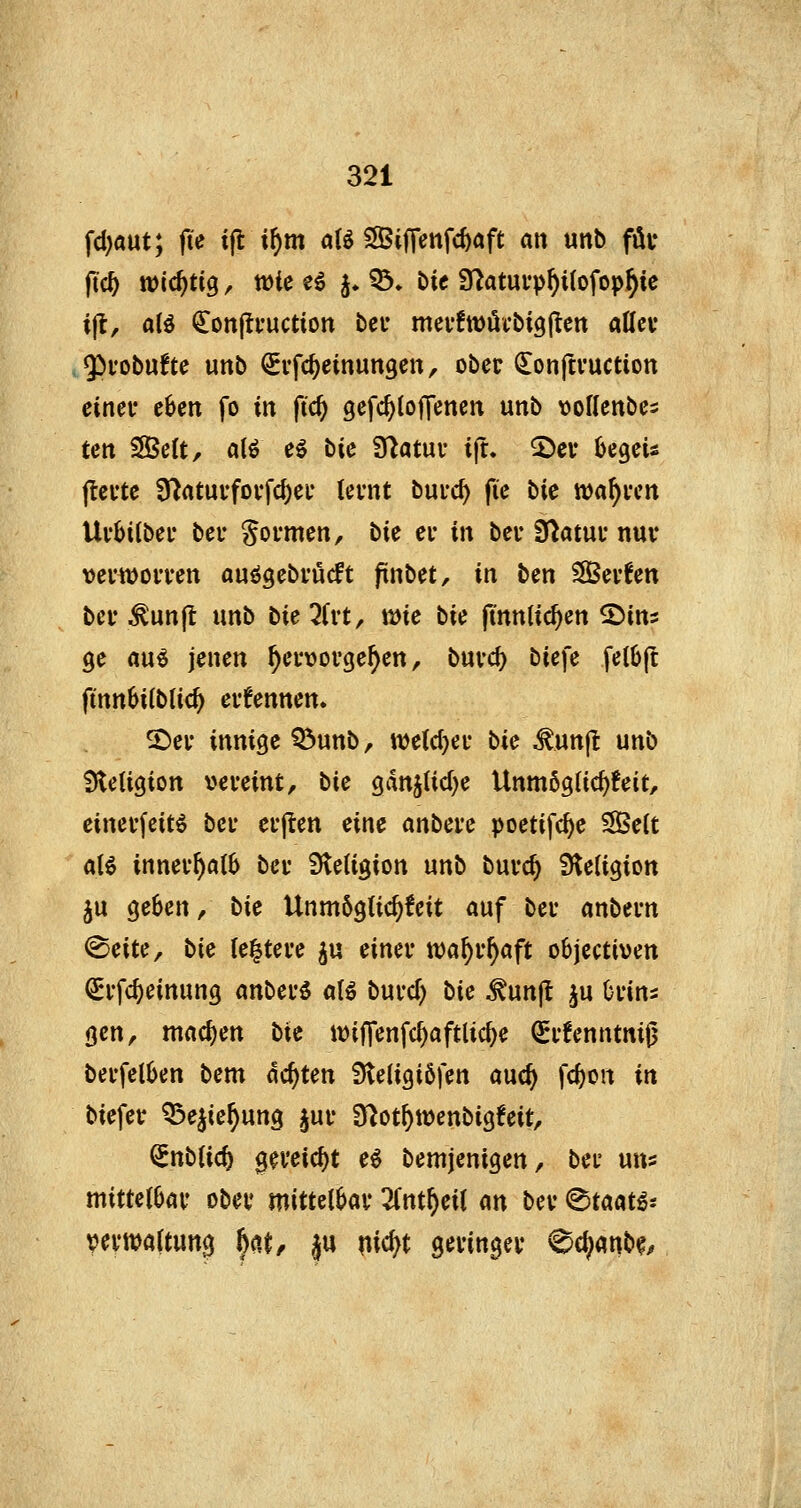 fd)aut; fie i\t xf)m aB SSijTenfc^aft an unb füv fic^ wichtig, tüte e^ j. ^. Die 97atuvp^i(ofop^ic ijl, alö €on(tfuction bei- mevfwöcbigj^en attcv givobufte unb ^ifc^einungen, ober donftvuction eincv c6en fo in fi'c^ gefc^lojTenen unb vollcnbci ten Seit, alö eg bic 3flatuf ijt. 2)cv bcgeü jlcftc 3^atui-fovfd)ef lernt burc^ fic bic tt)a^vcn Uvbilbei* ber Sormen, bic ci- in bei- Statut* nuv vei'WoiTen ouögebvücft finbet, in ben SÖSevfen bei* .^unjt unb bie^frt, tmc bie jtnnlic^en ©ins ge au^ jenen hervorgehen, buvc^ biefe fel6|t finn^itblic^ evfennen. 2^el• innige Q5unb, wetdjer bie ^unjl: unb Sieligion y>cmnt, tic gdn5lid)e Unmöglic^feit, einevfeitö bei* cfften eine anbete poetifc^e 3Be(t aU innei-f)a(6 bei* iHeligion unb buvc^ Sieligion ju geben, bic UnmögUc^feit auf bei- anbern ©eite, bic ie^teve ^u einer wa^r^aft objcctiven ^rfc^einung anberö aU bmd) bic ^unjl ^u Orins gen, mad)en bic tt)iffenfcf)aftUc^e ^rfenntniß berfel6en bem deuten Steligiöfen aue^ fc^on in biefer Q3ejie^ung §ur O^ot^wenbigfeit, (^nblid) gereicht e^ bemjenigen, bcr uns mittelbar ober mittelbar Znif)ci\ m ber (Staate* Vn'Waltung ^^A, ju nic^t geringer ^ö)mb<^,