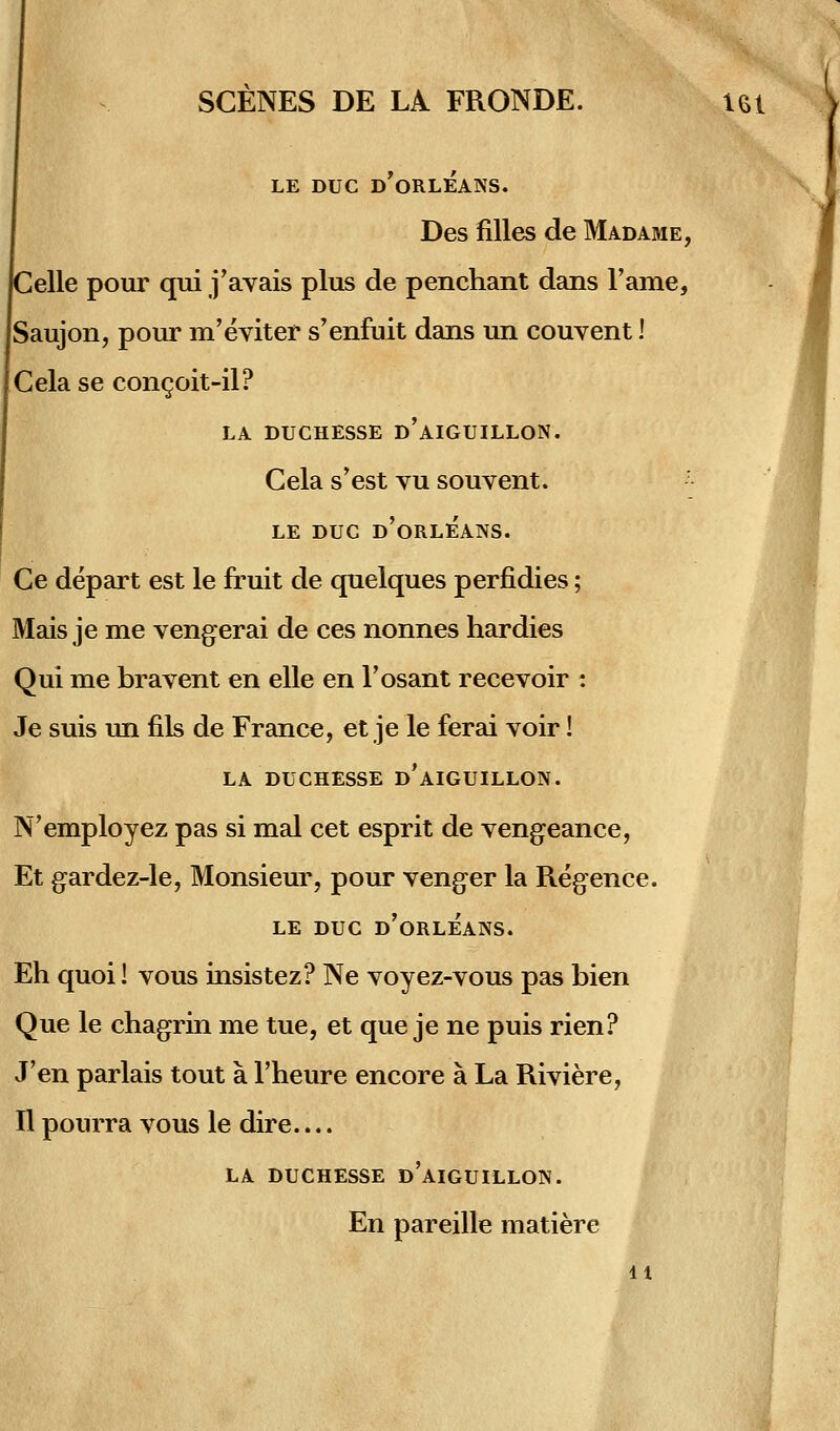 SCENES DE LA FRONDE. Ui LE DUC d'oRLEANS. Des filles de Madame, Celle pour qui j'avais plus de penchant dans Taiiie, Saujon, pour m'eviter s'enfuit dans un couvent 1 Cela se congoit-il? LA DUCHESSE d'aIGUILLON. Cela s*est vu souvent. ' LE DUC d'oRLEANS. Ce depart est le fruit de quelques perfidies; Mais je me vengerai de ces nonnes hardies Qui me bravent en eile en l'osant recevoir : Je suis un fils de France, et je le ferai voir! LA DüCHESSE d'aIGUILLON. N'employez pas si mal cet esprit de vengeance, Et gardez-le, Monsieur, pour venger la Regence. LE DUC d'oRLEANS. Eh quoi! vous insistez? Ne voyez-vous pas bien Que le chagrin me tue, et que je ne puis rien? J'en parlais tout a l'heure encore ä La Riviere, n pourra vous le dire.... LA DUCHESSE d'aiGUILLON. En pareille matiere 11