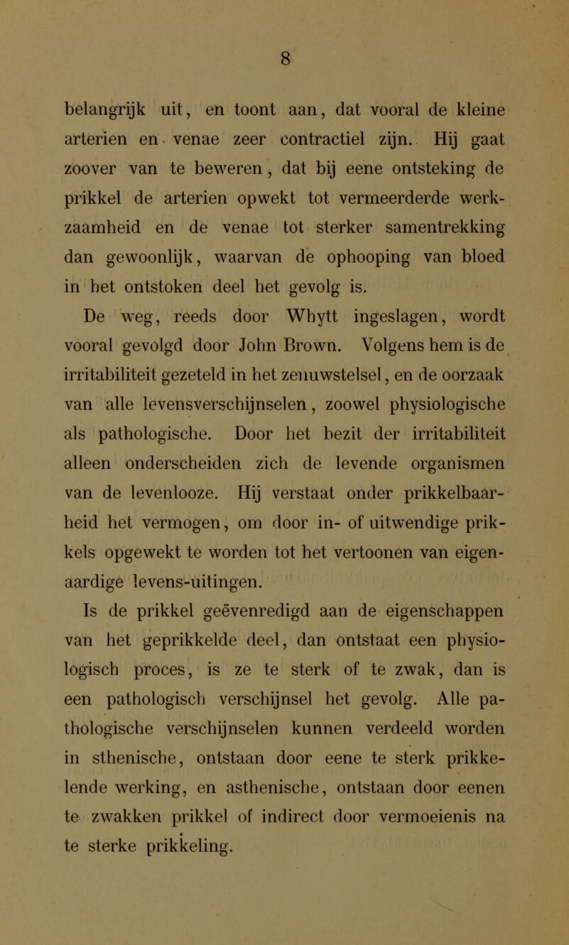 belangrijk uit, en toont aan, dat vooral de kleine arterien en venae zeer contractiel zijn. Hij gaat zoover van te beweren, dat bij eene ontsteking de prikkel de arterien opwekt tot vermeerderde werk- zaamheid en de venae tot sterker samentrekking dan gewoonlijk, waarvan de ophooping van bloed in het ontstoken deel het gevolg is. De weg, reeds door Whytt ingeslagen, wordt vooral gevolgd door John Brown. Volgens hem is de irritabiliteit gezeteld in het zeimwstelsel, en de oorzaak van alle levensverschijnselen, zoowel physiologische als pathologische. Door het bezit der irritabiliteit alleen onderscheiden zich de levende organismen van de levenlooze. Hij verstaat onder prikkelbaar- heid het vermogen, om door in- of uitwendige prik- kels opgewekt te worden tot het vertoonen van eigen- aardige levens-uitingen. Is de prikkel geévenredigd aan de eigenschappen van het geprikkelde deel, dan ontstaat een physio- logisch proces, is ze te sterk of te zwak, dan is een pathologisch verschijnsel het gevolg. Alle pa- thologische verschijnselen kunnen verdeeld worden in sthenische, ontstaan door eene te sterk prikke- lende werking, en asthenische, ontstaan door eenen te zwakken prikkel of indirect door vermoeienis na te sterke prikkeling.