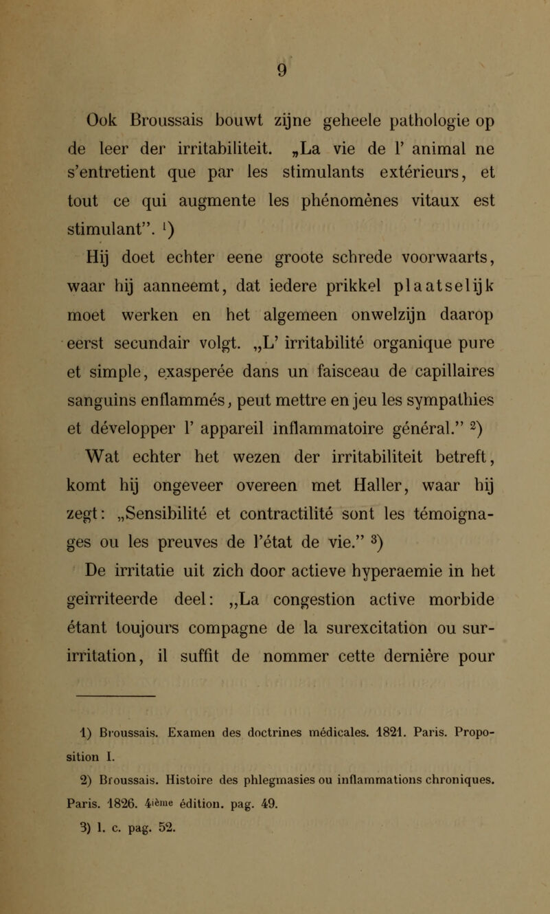 Ö Ook Broussais bouwt zijne geheele pathologie op de leer der irritabiliteit. „La vie de V animal ne s'entretient que par les stimulants extérieurs, et tout ce qui augmente les phénomènes vitaux est stimulant. ^) Hij doet echter eene groote schrede voorwaarts, waar hij aanneemt, dat iedere prikkel plaatselijk moet werken en het algemeen onwelzijn daarop eerst secundair volgt. „L' irritabilité organique pure et simple, exasperée dans un faisceau de capillaires sanguins enflammés, peut mettre en jeu les sympathies et développer 1' appareil inflammatoire général. ^) Wat echter het wezen der irritabiliteit betreft, komt hij ongeveer overeen met Haller, waar hij zegt: „Sensibilité et contractilité sont les témoigna- ges OU les preuves de l'état de vie. ^) De irritatie uit zich door actieve hyperaemie in het geïrriteerde deel: „La congestion active morbide étant loujours compagne de la surexcitation ou sur- irritation, il suffit de nommer cette derniére pour 1) Broussais. Examen des doctrines médicales. 1821. Paris. Propo- sition I. 2) Broussais. Histoire des phlegmasies ou inflammations chroniques. Paris. 1826. 4'ème édilion. pag. 49. 3) 1. c. pag. 52.