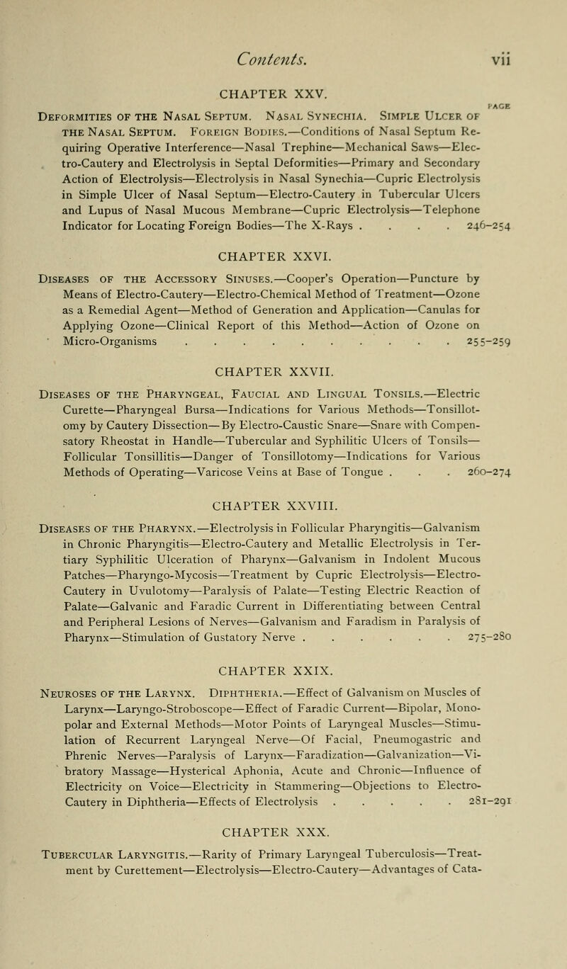 CHAPTER XXV. PAGE Deformities of the Nasal Septum. Nasal Synechia. Simple Ulcer of the Nasal Septum. Foreign Bodies.—Conditions of Nasal Septum Re- quiring Operative Interference—Nasal Trephine—Mechanical Saws—Elec- tro-Cautery and Electrolysis in Septal Deformities—Primary and Secondary Action of Electrolysis—Electrolysis in Nasal Synechia—Cupric Electrolysis in Simple Ulcer of Nasal Septum—Electro-Cautery in Tubercular Ulcers and Lupus of Nasal Mucous Membrane—Cupric Electrolysis—Telephone Indicator for Locating Foreign Bodies—The X-Rays .... 246-254 CHAPTER XXVI. Diseases of the Accessory Sinuses.—Cooper's Operation—Puncture by Means of Electro-Cautery—Electro-Chemical Method of Treatment—Ozone as a Remedial Agent—Method of Generation and Application—Canulas for Applying Ozone—Clinical Report of this Method—Action of Ozone on Micro-Organisms .......... 255-259 CHAPTER XXVII. Diseases of the Pharyngeal, Faucial and Lingual Tonsils.—Electric Curette—Pharyngeal Bursa—Indications for Various Methods—Tonsillot- omy by Cautery Dissection—By Electro-Caustic Snare—Snare with Compen- satory Rheostat in Handle—Tubercular and Syphilitic Ulcers of Tonsils— Follicular Tonsillitis—Danger of Tonsillotomy—Indications for Various Methods of Operating—Varicose Veins at Base of Tongue . . . 260-274 CHAPTER XXVIII. Diseases of the Pharynx.—Electrolysis in Follicular Pharyngitis—Galvanism in Chronic Pharyngitis—Electro-Cautery and Metallic Electrolysis in Ter- tiary Syphilitic Ulceration of Pharynx—Galvanism in Indolent Mucous Patches—Pharyngo-Mycosis—Treatment by Cupric Electrolysis—Electro- Cautery in Uvulotomy—Paralysis of Palate—Testing Electric Reaction of Palate—Galvanic and Faradic Current in Differentiating between Central and Peripheral Lesions of Nerves—Galvanism and Faradism in Paralysis of Pharynx—Stimulation of Gustatory Nerve ...... 275-2S0 CHAPTER XXIX. Neuroses of the Larynx. Diphtheria.—Effect of Galvanism on Muscles of Larynx—Laryngo-Stroboscope—Effect of Faradic Current—Bipolar, Mono- polar and External Methods—Motor Points of Laryngeal Muscles—Stimu- lation of Recurrent Laryngeal Nerve—Of Facial, Pneumogastric and Phrenic Nerves—Paralysis of Larynx—Faradization—Galvanization—Vi- bratory Massage—Hysterical Aphonia, Acute and Chronic—Influence of Electricity on Voice—Electricity in Stammering—Objections to Electro- Cautery in Diphtheria—Effects of Electrolysis 2S1-291 CHAPTER XXX. Tubercular Laryngitis.—Rarity of Primary Laryngeal Tuberculosis—Treat- ment by Curettement—Electrolysis—Electro-Cautery—Advantages of Cata-