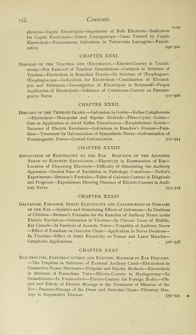 PAGE phoresis—Cupric Electrolysis—Superiority of Bulb Electrode—Indication for Cupric Electrolysis—Direct Laryngoscopy—Cases Treated by Cupric Electrolysis—Percutaneous Galvanism in Tubercular Laryngitis—Faradi- zation 292-300 CHAPTER XXXI. Diseases of the Trachea and CEsophagus.—Electro-Cautery in Trache- otomy—For Removal of Tracheal Granulations—Catalysis in Stricture of Trachea—Electrolysis in Branchial Fistula—In Stricture of CEsophagus— CEsophagoscope—Indications for Electrolysis—Combination of Electrol- ysis and Dilatation—Investigation of Electrolysis in Strictures—Proper Application of Electrolysis—Influence of Continuous Current on Pneumo- gastric Nerve 301-306 CHAPTER XXXII. Diseases of the Thyroid Gland.—Galvanism in Goitre—Iodine Cataphoresis —Electrolysis—Monopolar and Bipolar Methods—Fibro-Cystic Goitre— Care in Application to Avoid Reflex Disturbances—Exophthalmic Goitre— Decrease of Electric Resistance—Galvanism in Basedow's Disease—Fara- dism—Treatment by Galvanization of Sympathetic Nerve—Galvanization of Pneumogastric Nerve—Central Galvanization ..... 307-314 CHAPTER XXXIII. Application of Electricity to the Ear. Reaction of the Acoustic Nerve to Electric Excitation.—Electricity in Examination of Ear— Location of Dispersing Electrode—Difficulty of Stimulating the Auditory Apparatus—Greater Ease of Excitation in Pathologic Conditions —Neftel's Experiments—Brenner's Formulas—Value of Galvanic Current in Diagnosis and Prognosis—Experiments Showing Presence of Electric Current in Audi- tory Nerve ............ 315-325 CHAPTER XXXIV. Galvanism, Faradism, Static Electricity a.nd Cataphoresis in Diseases of the Ear.—Sedative and Stimulating Effects of Galvanism—In Deafness of Children—Brenner's Formulas for the Reaction of Auditory Nerve under Electric Excitation—Galvanism in Tinnitus—In Chronic Cases of Middle- Ear Catarrh—In Paralysis of Acoustic Nerve—Torpidity of Auditory Nerve —Effect of Faradism on Ossicular Chain—Application in Nerve Deafness— In Tinnitus—Effect of Static Electricity on Tensor and Laxor Muscles— Cataphoric Applications ......... 326-338 CHAPTER XXXV. Electrolysis, Electro-Cautery and Electric Massage in Ear Diseases. —The Trephine in Strictures of External Auditory Canal—Electrolysis in Connective-Tissue Strictures—Unipolar and Bipolar Methods—Electrolysis in Stricture of Eustachian Tube—Electro-Cautery in Myringotomy—In Granulations—In Furunculosis—Electro-Cautery for Foreign Bodies—Ob- ject and Effects of Electric Massage in the Treatment of Diseases of the Ear—Pneumo-Massage of the Drum and Ossicular Chain—Vibratory Mas- sage in Suppurative Diseases 339~345 A