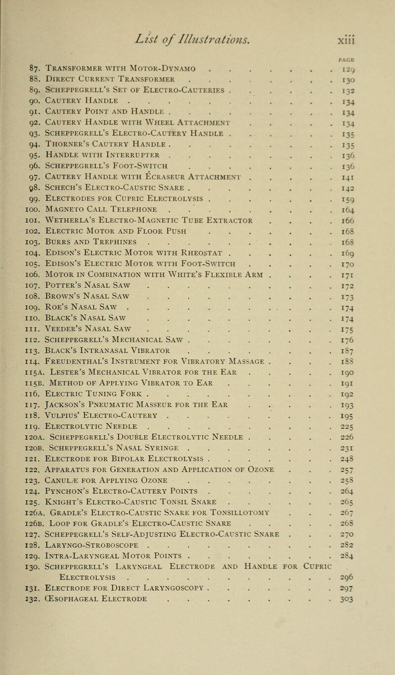 87. Transformer with Motor-Dynamo 88. Direct Current Transformer .... 89. Scheppegrkll's Set of Electro-Cauteries . 90. Cautery Handle 91. Cautery Point and Handle 92. Cautery Handle with Wheel Attachment 93. Scheppegrell's Electro-Cautery Handle . 94. Thorner's Cautery Handle 95. Handle with Interrupter 96. Scheppegrell's Foot-Switch .... 97. Cautery Handle with Ecraseur Attachment . 98. Schech's Electro-Caustic Snare .... 99. Electrodes for Cupric Electrolysis . 100. Magneto Call Telephone . 101. Wetherla's Electro-Magnetic Tube Extractor 102. Electric Motor and Floor Push 103. Burrs and Trephines 104. Edison's Electric Motor with Rheostat . 105. Edison's Electric Motor with Foot-Switch 106. Motor in Combination with White's Flexible Arm 107. Potter's Nasal Saw 108. Brown's Nasal Saw 109. Roe's Nasal Saw . 110. Black's Nasal Saw hi. Veeder's Nasal Saw 112. Scheppegrell's Mechanical Saw 113. Black's Intranasal Vibrator 114. Freudenthal's Instrument for Vibratory Massage 115A. Lester's Mechanical Vibrator for the Ear 115B. Method of Applying Vibrator to Ear 116. Electric Tuning Fork 117. Jackson's Pneumatic Masseur for the Ear 118. Vulpius' Electro-Cautery 119. Electrolytic Needle 120A. Scheppegrell's Double Electrolytic Needle . 120B. Scheppegrell's Nasal Syringe .... 121. Electrode for Bipolar Electrolysis . 122. Apparatus for Generation and Application of Ozon 123. Canul^e for Applying Ozone .... 124. Pynchon's Electro-Cautery Points . 125. Knight's Electro-Caustic Tonsil Snare 126A. Gradle's Electro-Caustic Snare for Tonsillotomy 126B. Loop for Gradle's Electro-Caustic Snare 127. Scheppegrell's Self-Adjusting Electro-Caustic Snare 128. Laryngo-Stroboscope . 129. Intra-Laryngeal Motor Points 130. Scheppegrell's Laryngeal Electrode and Handle for Cufric Electrolysis .... 131. Electrode for Direct Laryngoscopy 132. oesophageal electrode PAGE I- J I30 132 134 134 134 135 135 136 136 141 142 159 I64 166 168 168 I69 I70 171 172 173 174 174 175 176 187 iSS 190 191 192 193 195 225 226 231 24S 257 258 264 265 267 26S 270 2S0 296 297 303