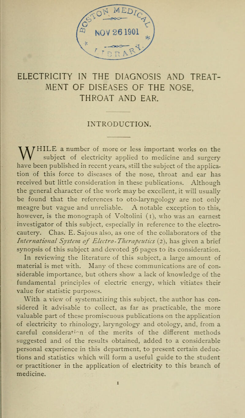 ELECTRICITY IN THE DIAGNOSIS AND TREAT- MENT OF DISEASES OF THE NOSE, THROAT AND EAR. INTRODUCTION. WHILE a number of more or less important works on the subject of electricity applied to medicine and surgery have been published in recent years, still the subject of the applica- tion of this force to diseases of the nose, throat and ear has received but little consideration in these publications. Although the general character of the work maybe excellent, it will usually be found that the references to oto-laryngology are not only meagre but vague and unreliable. A notable exception to this, however, is the monograph of Voltolini (i), who was an earnest investigator of this subject, especially in reference to the electro- cautery. Chas. E. Sajous also, as one of the collaborators of the International System of Eleetro-TJicrapcutics (2), has given a brief synopsis of this subject and devoted 36 pages to its consideration. In reviewing the literature of this subject, a large amount of material is met with. Many of these communications are of con- siderable importance, but others show a lack of knowledge of the fundamental principles of electric energy, which vitiates their value for statistic purposes. With a view of systematizing this subject, the author has con- sidered it advisable to collect, as far as practicable, the more valuable part of these promiscuous publications on the application of electricity to rhinology, laryngology and otology, and. from a careful consideraf'-m of the merits of the different methods suggested and of the results obtained, added to a considerable personal experience in this department, to present certain deduc- tions and statistics which will form a useful guide to the student or practitioner in the application of electricity to this branch of medicine.