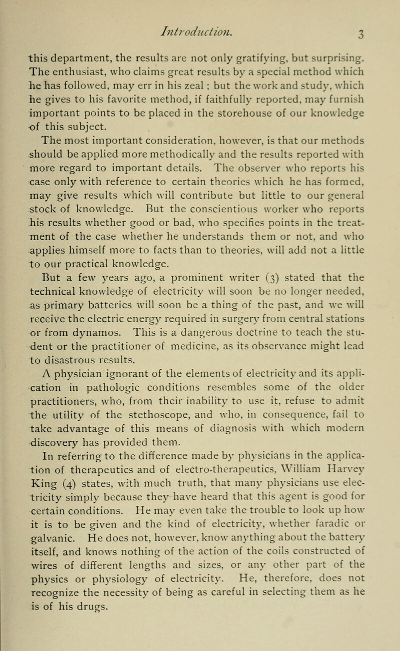 this department, the results are not only gratifying, but surprising. The enthusiast, who claims great results by a special method which he has followed, may err in his zeal ; but the work and study, which he gives to his favorite method, if faithfully reported, may furnish important points to be placed in the storehouse of our knowledge •of this subject. The most important consideration, however, is that our methods should be applied more methodically and the results reported with more regard to important details. The observer who reports his case only with reference to certain theories which he has formed, may give results which will contribute but little to our general stock of knowledge. But the conscientious worker who reports his results whether good or bad, who specifies points in the treat- ment of the case whether he understands them or not, and who applies himself more to facts than to theories, will add not a little to our practical knowledge. But a few years ago, a prominent writer (3) stated that the technical knowledge of electricity will soon be no longer needed, as primary batteries will soon be a thing of the past, and we will receive the electric energy required in surgery from central stations or from dynamos. This is a dangerous doctrine to teach the stu- dent or the practitioner of medicine, as its observance might lead to disastrous results. A physician ignorant of the elements of electricity and its appli- cation in pathologic conditions resembles some of the older practitioners, who, from their inability to use it, refuse to admit the utility of the stethoscope, and who. in consequence, fail to take advantage of this means of diagnosis with which modern discovery has provided them. In referring to the difference made by physicians in the applica- tion of therapeutics and of electro-therapeutics. William Harvey King (4) states, with much truth, that many physicians use elec- tricity simply because they have heard that this agent is good for certain conditions. He may even take the trouble to look up how it is to be given and the kind of electricity, whether faradic or galvanic. He does not, however, know anything about the battery itself, and knows nothing of the action of the coils constructed of wires of different lengths and sizes, or any other part of the physics or physiology of electricity. He, therefore, does not recognize the necessity of being as careful in selecting them as he is of his drugs.