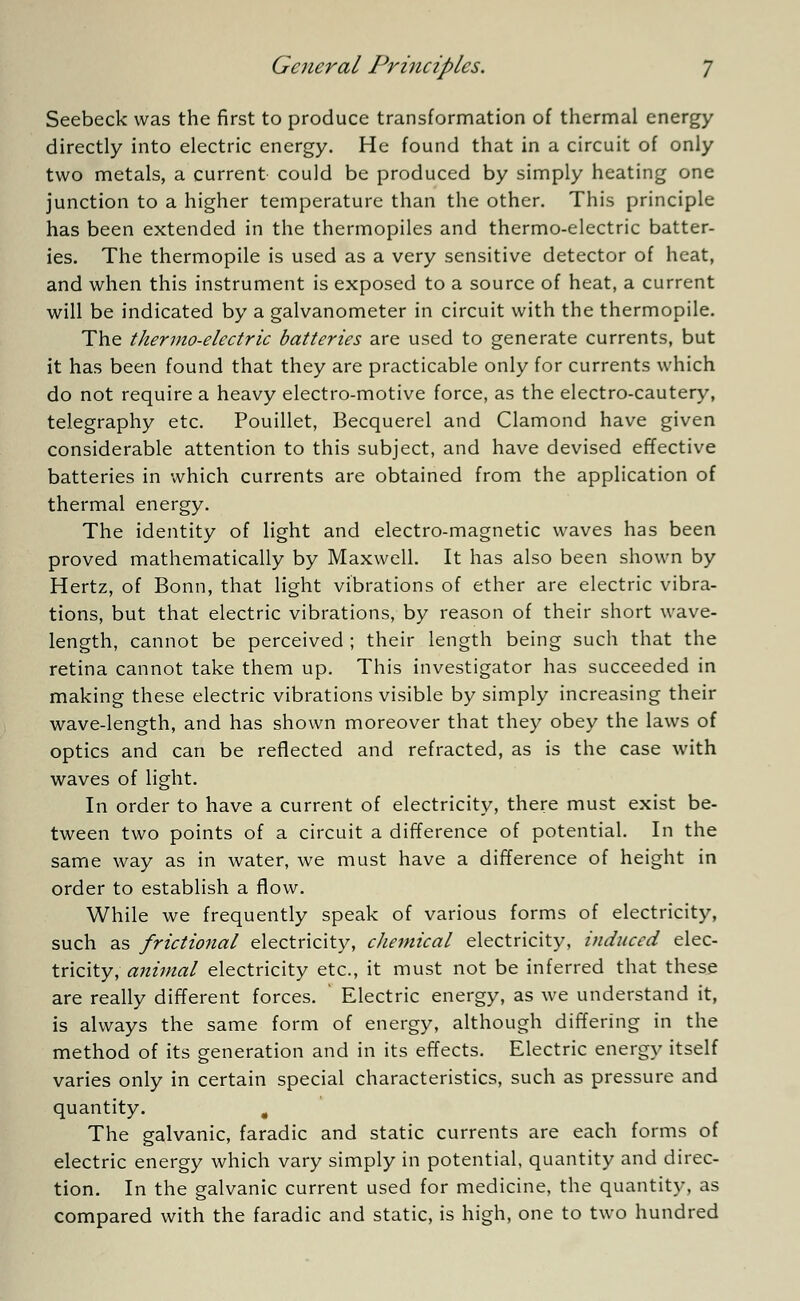 Seebeck was the first to produce transformation of thermal energy directly into electric energy. He found that in a circuit of only two metals, a current could be produced by simply heating one junction to a higher temperature than the other. This principle has been extended in the thermopiles and thermo-electric batter- ies. The thermopile is used as a very sensitive detector of heat, and when this instrument is exposed to a source of heat, a current will be indicated by a galvanometer in circuit with the thermopile. The thermo-electric batteries are used to generate currents, but it has been found that they are practicable only for currents which do not require a heavy electro-motive force, as the electro-cautery, telegraphy etc. Pouillet, Becquerel and Clamond have given considerable attention to this subject, and have devised effective batteries in which currents are obtained from the application of thermal energy. The identity of light and electro-magnetic waves has been proved mathematically by Maxwell. It has also been shown by Hertz, of Bonn, that light vibrations of ether are electric vibra- tions, but that electric vibrations, by reason of their short wave- length, cannot be perceived ; their length being such that the retina cannot take them up. This investigator has succeeded in making these electric vibrations visible by simply increasing their wave-length, and has shown moreover that they obey the laws of optics and can be reflected and refracted, as is the case with waves of light. In order to have a current of electricity, there must exist be- tween two points of a circuit a difference of potential. In the same way as in water, we must have a difference of height in order to establish a flow. While we frequently speak of various forms of electricity, such as frictional electricity, chemical electricity, induced elec- tricity, animal electricity etc., it must not be inferred that these are really different forces. Electric energy, as we understand it, is always the same form of energy, although differing in the method of its generation and in its effects. Electric energy itself varies only in certain special characteristics, such as pressure and quantity. „ The galvanic, faradic and static currents are each forms of electric energy which vary simply in potential, quantity and direc- tion. In the galvanic current used for medicine, the quantity, as compared with the faradic and static, is high, one to two hundred