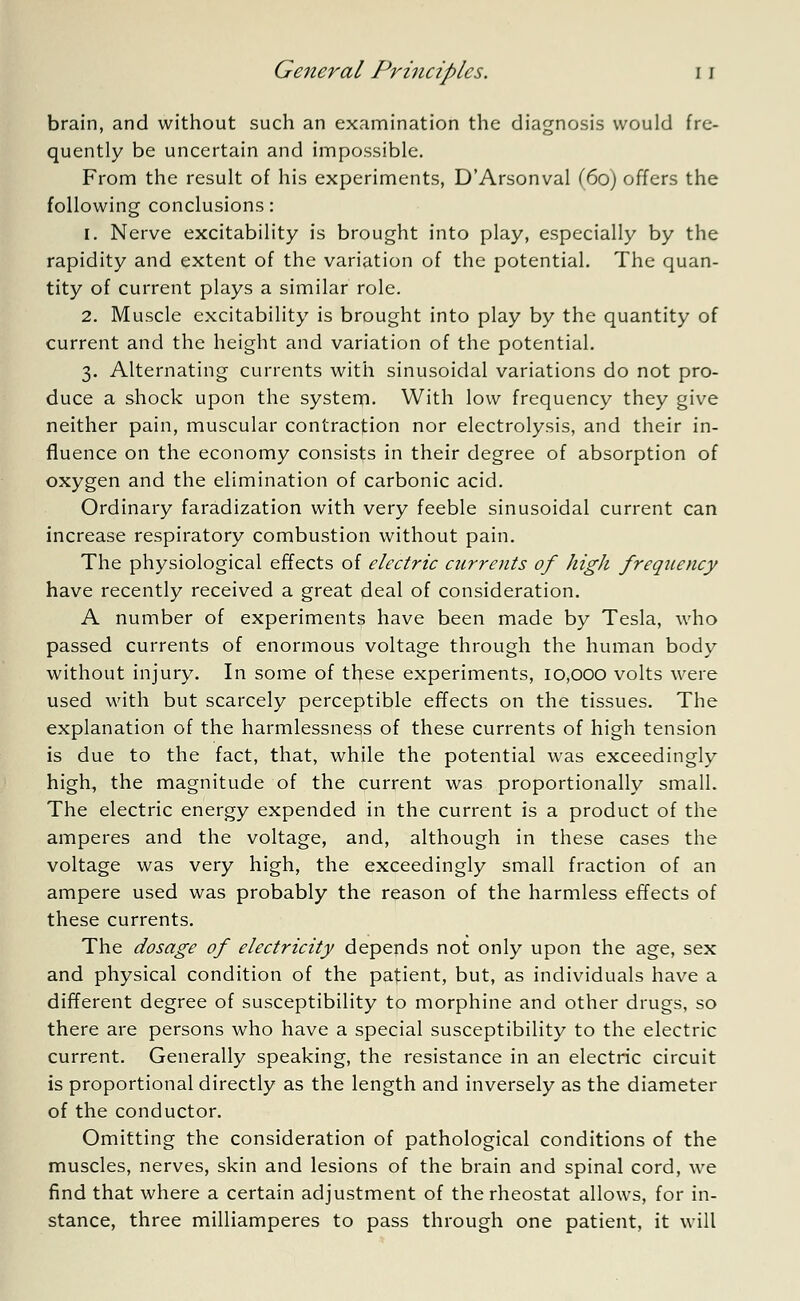 brain, and without such an examination the diagnosis would fre- quently be uncertain and impossible. From the result of his experiments, D'Arsonval (60) offers the following conclusions: 1. Nerve excitability is brought into play, especially by the rapidity and extent of the variation of the potential. The quan- tity of current plays a similar role. 2. Muscle excitability is brought into play by the quantity of current and the height and variation of the potential. 3. Alternating currents with sinusoidal variations do not pro- duce a shock upon the system. With low frequency they give neither pain, muscular contraction nor electrolysis, and their in- fluence on the economy consists in their degree of absorption of oxygen and the elimination of carbonic acid. Ordinary faradization with very feeble sinusoidal current can increase respiratory combustion without pain. The physiological effects of electric currents of high frequency have recently received a great deal of consideration. A number of experiments have been made by Tesla, who passed currents of enormous voltage through the human body without injury. In some of these experiments, 10,000 volts were used with but scarcely perceptible effects on the tissues. The explanation of the harmlessness of these currents of high tension is due to the fact, that, while the potential was exceedingly high, the magnitude of the current was proportionally small. The electric energy expended in the current is a product of the amperes and the voltage, and, although in these cases the voltage was very high, the exceedingly small fraction of an ampere used was probably the reason of the harmless effects of these currents. The dosage of electricity depends not only upon the age, sex and physical condition of the patient, but, as individuals have a different degree of susceptibility to morphine and other drugs, so there are persons who have a special susceptibility to the electric current. Generally speaking, the resistance in an electric circuit is proportional directly as the length and inversely as the diameter of the conductor. Omitting the consideration of pathological conditions of the muscles, nerves, skin and lesions of the brain and spinal cord, we find that where a certain adjustment of the rheostat allows, for in- stance, three milliamperes to pass through one patient, it will