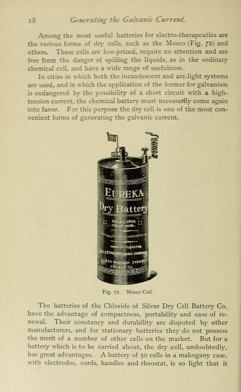 Among the most useful batteries for electro-therapeutics are the various forms of dry cells, such as the Mesco (Fig. 7B1 and others. These cells are low-priced, require no attention and are free from the danger of spilling the liquids, as in the ordinary chemical cell, and have a wide range of usefulness. In cities in which both the incandescent and arc-light systems are used, and in which the application of the former for galvanism is endangered by the possibility of a short circuit with a high- tension current, the chemical batten* must necessarily come again into favor. For this purpose the dry cell is one of the most con- venient forms of generating the galvanic current. /MS-upEDMH f Fig. 7B. Mesco Cell. The batteries of the Chloride of Silver Dry Cell Batten- Co. have the advantage of compactness, portability and ease of re- newal. Their constancy and durability are disputed by other manufacturers, and for stationary batteries they do not possess the merit of a number of other cells on the market. But for a battery which is to be carried about, the dry cell, undoubtedly, has great advantages. A battery of 50 cells in a mahogany case, with electrodes, cords, handles and rheostat, is so light that it