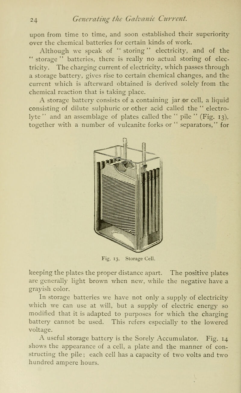 ?4 upon from time to time, and soon established their superiority over the chemical batteries for certain kinds of work. Although we speak of storing electricity, and of the  storage  batteries, there is really no actual storing of elec- tricity. The charging current of electricity, which passes through a storage battery, gives rise to certain chemical changes, and the current which is afterward obtained is derived solely from the chemical reaction that is taking place. A storage battery consists of a containing jar or cell, a liquid consisting of dilute sulphuric or other acid called the  electro- lyte  and an assemblage of plates called the  pile  (Fig. 13), together with a number of vulcanite forks or  separators, for Storage Cell. keeping the plates the proper distance apart. The positive plates are generally light brown when new, while the negative have a grayish color. In storage batteries we have not only a supply of electricity which we can use at will, but a supply of electric energy so modified that it is adapted to purposes for which the charging battery cannot be used. This refers especially to the lowered voltage. A useful storage battery is the Sorely Accumulator. Fig. 14 shows the appearance of a cell, a plate and the manner of con- structing the pile; each cell has a capacity of two volts and two hundred ampere hours.