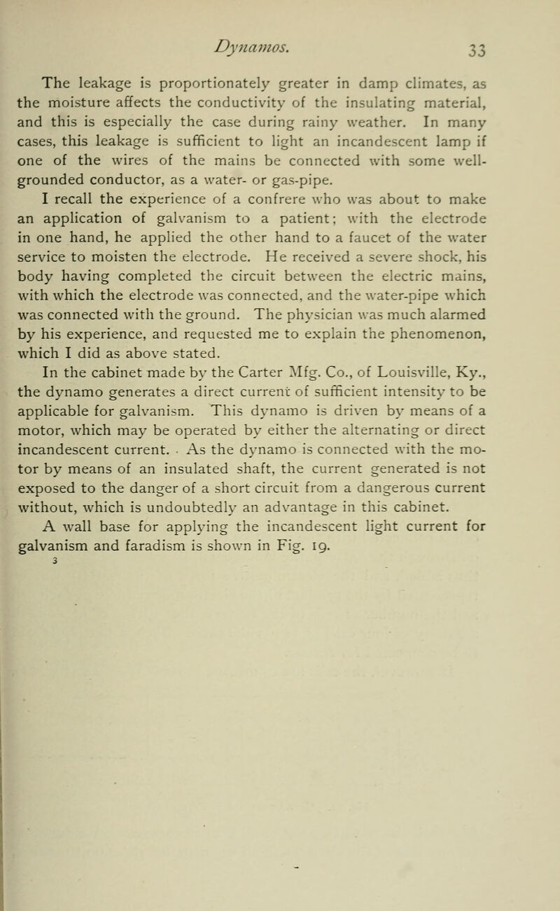 The leakage is proportionately greater in damp climates, as the moisture affects the conductivity of the insulating material, and this is especially the case during rainy weather. In many cases, this leakage is sufficient to light an incandescent lamp if one of the wires of the mains be connected with some well- grounded conductor, as a water- or gas-pipe. I recall the experience of a confrere who was about to make an application of galvanism to a patient; with the electrode in one hand, he applied the other hand to a faucet of the water service to moisten the electrode. He received a severe shock, his body having completed the circuit between the electric mains, with which the electrode was connected, and the water-pipe which was connected with the ground. The physician was much alarmed by his experience, and requested me to explain the phenomenon, which I did as above stated. In the cabinet made by the Carter Mfg. Co., of Louisville, Ky., the dynamo generates a direct current of sufficient intensity to be applicable for galvanism. This dynamo is driven by means of a motor, which may be operated by either the alternating or direct incandescent current. As the dynamo is connected with the mo- tor by means of an insulated shaft, the current generated is not exposed to the danger of a short circuit from a dangerous current without, which is undoubtedly an advantage in this cabinet. A wall base for applying the incandescent light current for galvanism and faradism is shown in Fig. 19.