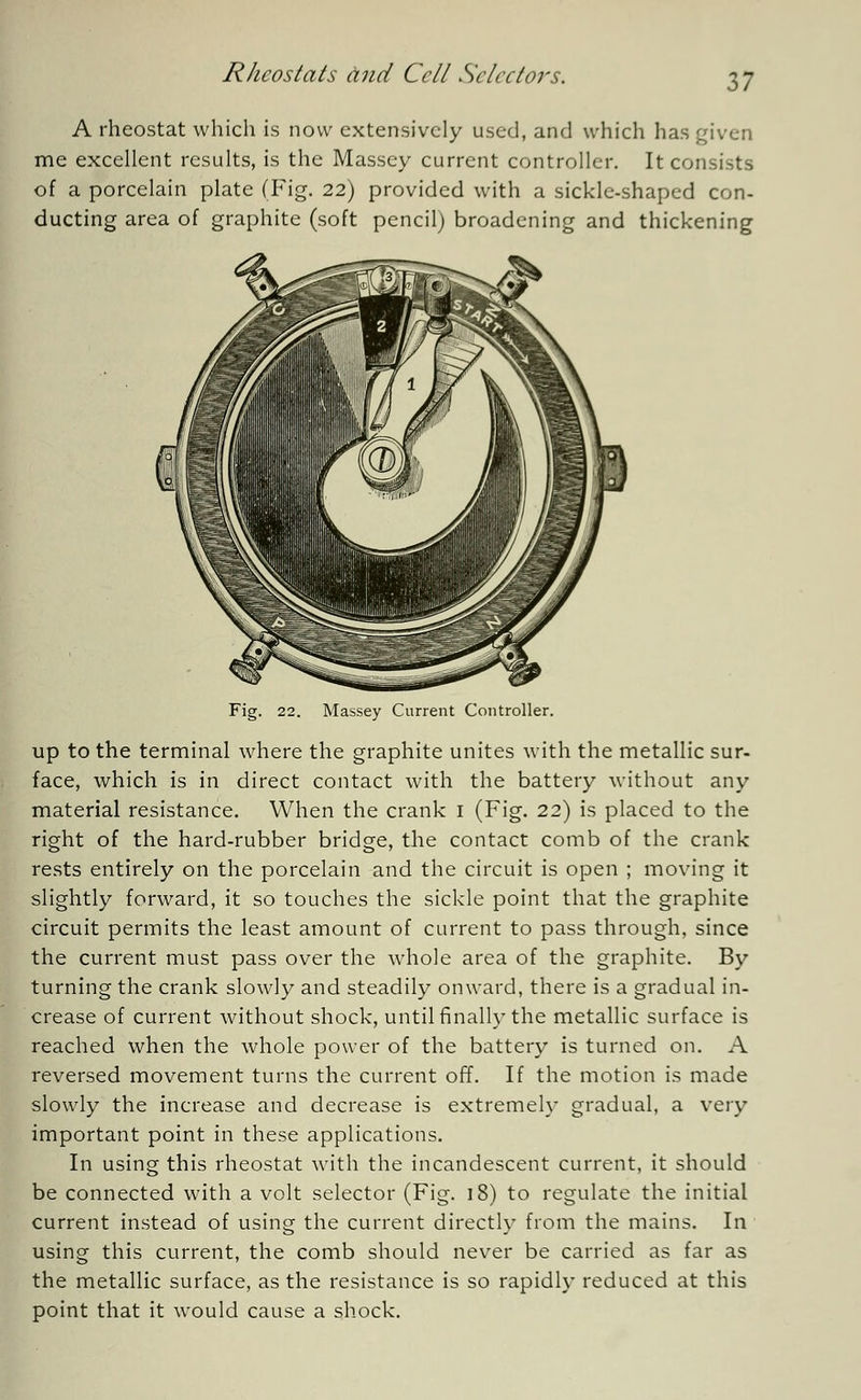 A rheostat which is now extensively used, and which has given me excellent results, is the Massey current controller. It consists of a porcelain plate (Fig. 22) provided with a sickle-shaped con- ducting area of graphite (soft pencil) broadening and thickening Massey Current Controller. up to the terminal where the graphite unites with the metallic sur- face, which is in direct contact with the battery without any material resistance. When the crank 1 (Fig. 22) is placed to the right of the hard-rubber bridge, the contact comb of the crank rests entirely on the porcelain and the circuit is open ; moving it slightly forward, it so touches the sickle point that the graphite circuit permits the least amount of current to pass through, since the current must pass over the whole area of the graphite. By turning the crank slowly and steadily onward, there is a gradual in- crease of current without shock, until finally the metallic surface is reached when the whole power of the battery is turned on. A reversed movement turns the current off. If the motion is made slowly the increase and decrease is extremely gradual, a very important point in these applications. In using this rheostat with the incandescent current, it should be connected with a volt selector (Fig. ]8) to regulate the initial current instead of using the current directly from the mains. In using this current, the comb should never be carried as far as the metallic surface, as the resistance is so rapidly reduced at this point that it would cause a shock.