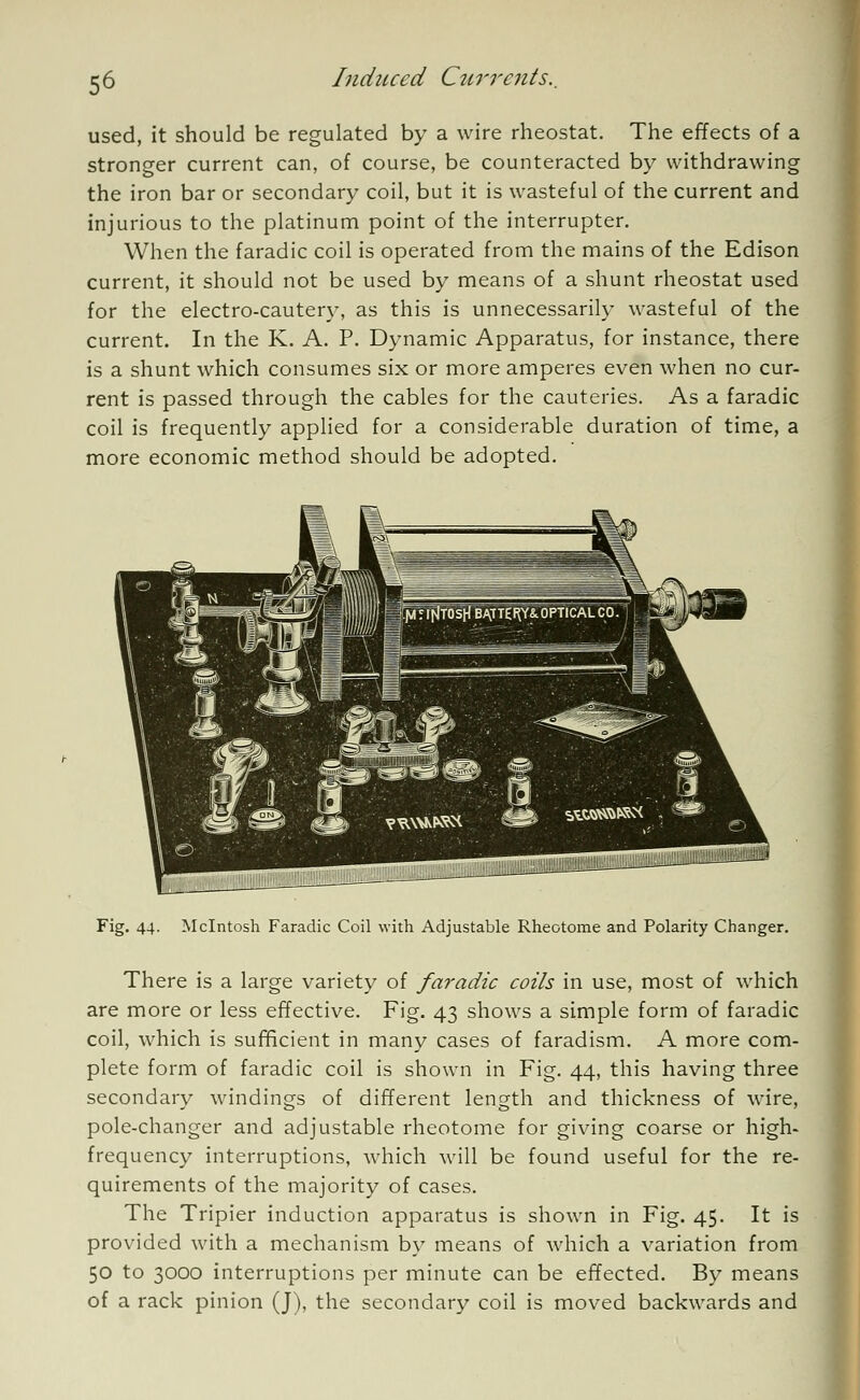 used, it should be regulated by a wire rheostat. The effects of a stronger current can, of course, be counteracted by withdrawing the iron bar or secondary coil, but it is wasteful of the current and injurious to the platinum point of the interrupter. When the faradic coil is operated from the mains of the Edison current, it should not be used by means of a shunt rheostat used for the electro-cautery, as this is unnecessarily wasteful of the current. In the K. A. P. Dynamic Apparatus, for instance, there is a shunt which consumes six or more amperes even when no cur- rent is passed through the cables for the cauteries. As a faradic coil is frequently applied for a considerable duration of time, a more economic method should be adopted. Fig. 44. Mcintosh Faradic Coil with Adjustable Rheotome and Polarity Changer. There is a large variety of faradic coils in use, most of which are more or less effective. Fig. 43 shows a simple form of faradic coil, which is sufficient in many cases of faradism. A more com- plete form of faradic coil is shown in Fig. 44, this having three secondary windings of different length and thickness of wire, pole-changer and adjustable rheotome for giving coarse or high- frequency interruptions, which will be found useful for the re- quirements of the majority of cases. The Tripier induction apparatus is shown in Fig. 45. It is provided with a mechanism by means of which a variation from 50 to 3000 interruptions per minute can be effected. By means of a rack pinion (J), the secondary coil is moved backwards and