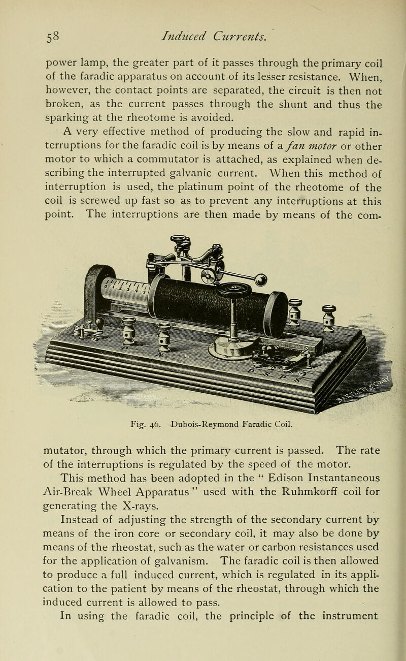 power lamp, the greater part of it passes through the primary coil of the faradic apparatus on account of its lesser resistance. When, however, the contact points are separated, the circuit is then not broken, as the current passes through the shunt and thus the sparking at the rheotome is avoided. A very effective method of producing the slow and rapid in- terruptions for the faradic coil is by means of a fan motor or other motor to which a commutator is attached, as explained when de- scribing the interrupted galvanic current. When this method of interruption is used, the platinum point of the rheotome of the coil is screwed up fast so as to prevent any interruptions at this point. The interruptions are then made by means of the corn- Fig. 46. Dubois-Reymond Faradic Coil. mutator, through which the primary current is passed. The rate of the interruptions is regulated by the speed of the motor. This method has been adopted in the  Edison Instantaneous Air-Break Wheel Apparatus  used with the Ruhmkorff coil for generating the X-rays. Instead of adjusting the strength of the secondary current by means of the iron core or secondary coil, it may also be done by means of the rheostat, such as the water or carbon resistances used for the application of galvanism. The faradic coil is then allowed to produce a full induced current, which is regulated in its appli- cation to the patient by means of the rheostat, through which the induced current is allowed to pass. In using the faradic coil, the principle of the instrument