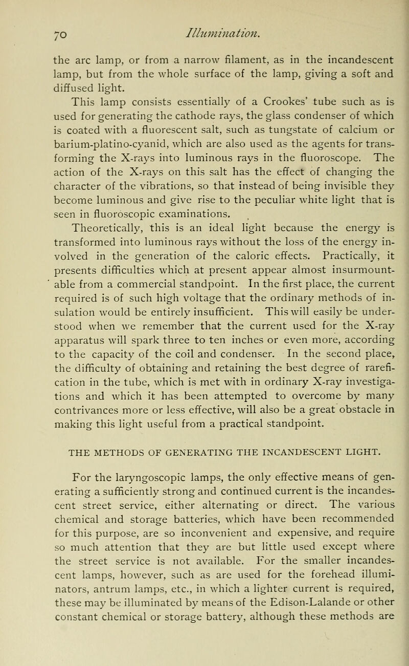 the arc lamp, or from a narrow filament, as in the incandescent lamp, but from the whole surface of the lamp, giving a soft and diffused light. This lamp consists essentially of a Crookes' tube such as is used for generating the cathode rays, the glass condenser of which is coated with a fluorescent salt, such as tungstate of calcium or barium-platino-cyanid, which are also used as the agents for trans- forming the X-rays into luminous rays in the fluoroscope. The action of the X-rays on this salt has the effect of changing the character of the vibrations, so that instead of being invisible they become luminous and give rise to the peculiar white light that is seen in fluoroscopic examinations. Theoretically, this is an ideal light because the energy is transformed into luminous rays without the loss of the energy in- volved in the generation of the caloric effects. Practically, it presents difficulties which at present appear almost insurmount- able from a commercial standpoint. In the first place, the current required is of such high voltage that the ordinary methods of in- sulation would be entirely insufficient. This will easily be under- stood when we remember that the current used for the X-ray apparatus will spark three to ten inches or even more, according to the capacity of the coil and condenser. In the second place, the difficulty of obtaining and retaining the best degree of rarefi- cation in the tube, which is met with in ordinary X-ray investiga- tions and which it has been attempted to overcome by many contrivances more or less effective, will also be a great obstacle in making this light useful from a practical standpoint. THE METHODS OF GENERATING THE INCANDESCENT LIGHT. For the laryngoscopic lamps, the only effective means of gen- erating a sufficiently strong and continued current is the incandes- cent street service, either alternating or direct. The various chemical and storage batteries, which have been recommended for this purpose, are so inconvenient and expensive, and require so much attention that they are but little used except where the street service is not available. For the smaller incandes- cent lamps, however, such as are used for the forehead illumi- nators, antrum lamps, etc., in which a lighter current is required, these may be illuminated by means of the Edison-Lalande or other constant chemical or storage battery, although these methods are
