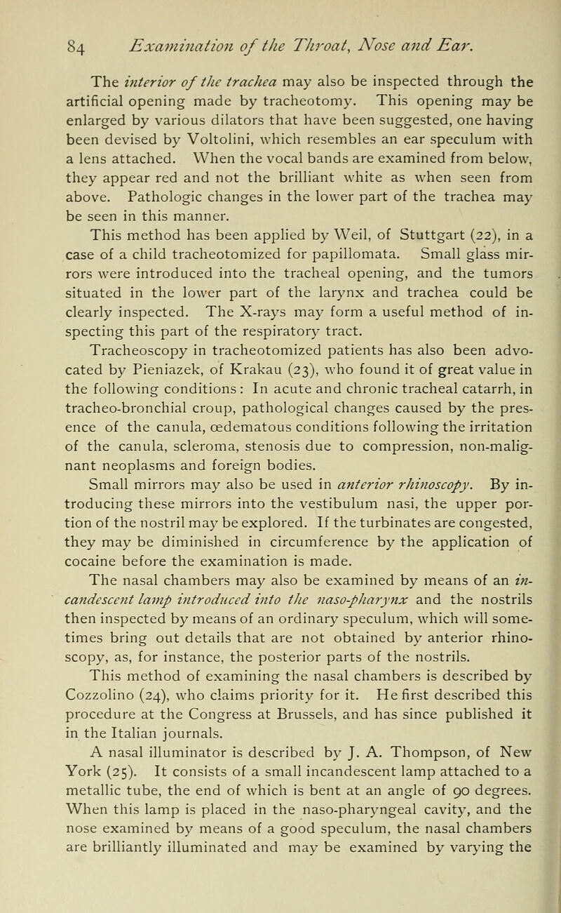 The interior of the trachea may also be inspected through the artificial opening made by tracheotomy. This opening may be enlarged by various dilators that have been suggested, one having been devised by Voltolini, which resembles an ear speculum with a lens attached. When the vocal bands are examined from below, they appear red and not the brilliant white as when seen from above. Pathologic changes in the lower part of the trachea may be seen in this manner. This method has been applied by Weil, of Stuttgart (22), in a case of a child tracheotomized for papillomata. Small glass mir- rors were introduced into the tracheal opening, and the tumors situated in the lower part of the larynx and trachea could be clearly inspected. The X-rays may form a useful method of in- specting this part of the respiratory tract. Tracheoscopy in tracheotomized patients has also been advo- cated by Pieniazek, of Krakau (23), who found it of great value in the following conditions : In acute and chronic tracheal catarrh, in tracheo-bronchial croup, pathological changes caused by the pres- ence of the canula, cedematous conditions following the irritation of the canula, scleroma, stenosis due to compression, non-malig- nant neoplasms and foreign bodies. Small mirrors may also be used in anterior rhinoscopy. By in- troducing these mirrors into the vestibulum nasi, the upper por- tion of the nostril may be explored. If the turbinates are congested, they may be diminished in circumference by the application of cocaine before the examination is made. The nasal chambers may also be examined by means of an in- candescent lamp introduced into the naso-pharynx and the nostrils then inspected by means of an ordinary speculum, which will some- times bring out details that are not obtained by anterior rhino- scopy, as, for instance, the posterior parts of the nostrils. This method of examining the nasal chambers is described by Cozzolino (24), who claims priority for it. He first described this procedure at the Congress at Brussels, and has since published it in the Italian journals. A nasal illuminator is described by J. A. Thompson, of New York (25). It consists of a small incandescent lamp attached to a metallic tube, the end of which is bent at an angle of 90 degrees. When this lamp is placed in the naso-pharyngeal cavity, and the nose examined by means of a good speculum, the nasal chambers are brilliantly illuminated and may be examined by varying the