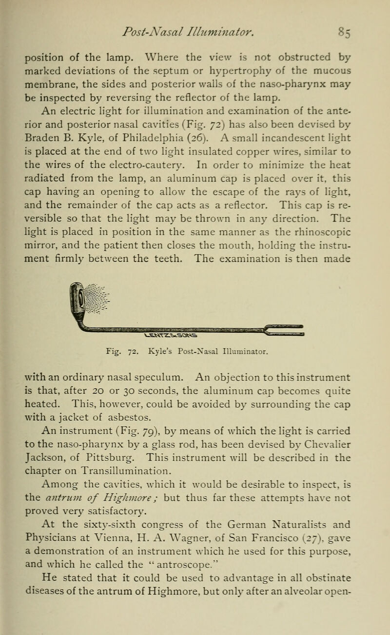 position of the lamp. Where the view is not obstructed by marked deviations of the septum or hypertrophy of the mucous membrane, the sides and posterior walls of the naso-pharynx may be inspected by reversing the reflector of the lamp. An electric light for illumination and examination of the ante- rior and posterior nasal cavities (Fig. 72) has also been devised by Braden B. Kyle, of Philadelphia (26). A small incandescent light is placed at the end of two light insulated copper wires, similar to the wires of the electro-cautery. In order to minimize the heat radiated from the lamp, an aluminum cap is placed over it, this cap having an opening to allow the escape of the rays of light, and the remainder of the cap acts as a reflector. This cap is re- versible so that the light may be thrown in any direction. The light is placed in position in the same manner as the rhinoscopic mirror, and the patient then closes the mouth, holding the instru- ment firmly between the teeth. The examination is then made ^.u ■■■■•■■ -■■- h'. . ,~TT» tViT!*•■■ Tlj Fig. 72. Kyle's Post-Nasal Illuminator. with an ordinary nasal speculum. An objection to this instrument is that, after 20 or 30 seconds, the aluminum cap becomes quite heated. This, however, could be avoided by surrounding the cap with a jacket of asbestos. An instrument (Fig. 79), by means of which the light is carried to the naso-pharynx by a glass rod, has been devised by Chevalier Jackson, of Pittsburg. This instrument will be described in the chapter on Transillumination. Among the cavities, which it would be desirable to inspect, is the antrum of Higlimore; but thus far these attempts have not proved very satisfactory. At the sixty-sixth congress of the German Naturalists and Physicians at Vienna, H. A. Wagner, of San Francisco (27). gave a demonstration of an instrument which he used for this purpose. and which he called the  antroscope. He stated that it could be used to advantage in all obstinate diseases of the antrum of Highmore, but only after an alveolar open-