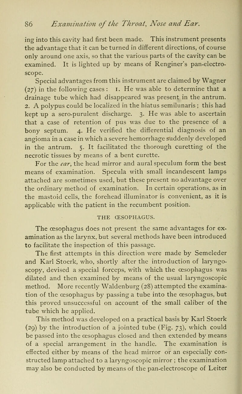 ing into this cavity had first been made. This instrument presents the advantage that it can be turned in different directions, of course only around one axis, so that the various parts of the cavity can be examined. It is lighted up by means of Renginer's pan-electro- scope. Special advantages from this instrument are claimed by Wagner (27) in the following cases : 1. He was able to determine that a drainage tube which had disappeared was present in the antrum. 2. A polypus could be localized in the hiatus semilunaris ; this had kept up a sero-purulent discharge. 3. He was able to ascertain that a case of retention of pus was due to the presence of a bony septum. 4. He verified the differential diagnosis of an angioma in a case in which a severe hemorrhage suddenly developed in the antrum. 5. It facilitated the thorough curetting of the necrotic tissues by means of a bent curette. For the ear, the head mirror and aural speculum form the best means of examination. Specula with small incandescent lamps attached are sometimes used, but these present no advantage over the ordinary method of examination. In certain operations, as in the mastoid cells, the forehead illuminator is convenient, as it is applicable with the patient in the recumbent position. THE (ESOPHAGUS. The oesophagus does not present the same advantages for ex- amination as the larynx, but several methods have been introduced to facilitate the inspection of this passage. The first attempts in this direction were made by Semeleder and Karl Stoerk, who, shortly after the introduction of laryngo- scopy, devised a special forceps, with which the oesophagus was dilated and then examined by means of the usual laryngoscopy method. More recently Waldenburg (28) attempted the examina- tion of the oesophagus by passing a tube into the oesophagus, but this proved unsuccessful on account of the small caliber of the tube which he applied. This method was developed on a practical basis by Karl Stoerk (29) by the introduction of a jointed tube (Fig. 73), which could be passed into the oesophagus closed and then extended by means of a special arrangement in the handle. The examination is effected either by means of the head mirror or an especially con- structed lamp attached to a laryngoscopic mirror ; the examination may also be conducted by means of the pan-electroscope of Leiter